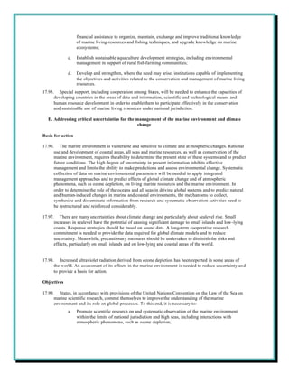 financial assistance to organize, maintain, exchange and improve traditional knowledge
                   of marine living resources and fishing techniques, and upgrade knowledge on marine
                   ecosystems;

             c.    Establish sustainable aquaculture development strategies, including environmental
                   management in support of rural fish-farming communities;

             d.    Develop and strengthen, where the need may arise, institutions capable of implementing
                   the objectives and activities related to the conservation and management of marine living
                   resources.
17.95. Special support, including cooperation among States, will be needed to enhance the capacities of
      developing countries in the areas of data and information, scientific and technological means and
      human resource development in order to enable them to participate effectively in the conservation
      and sustainable use of marine living resources under national jurisdiction.

   E. Addressing critical uncertainties for the management of the marine environment and climate
                                                 change

Basis for action

17.96. The marine environment is vulnerable and sensitive to climate and at mospheric changes. Rational
      use and development of coastal areas, all seas and marine resources, as well as conservation of the
      marine environment, requires the ability to determine the present state of these systems and to predict
      future conditions. The high degree of uncertainty in present information inhibits effective
      management and limits the ability to make predictions and assess environmental change. Systematic
      collection of data on marine environmental parameters will be needed to apply integrated
      management approaches and to predict effects of global climate change and of atmospheric
      phenomena, such as ozone depletion, on living marine resources and the marine environment. In
      order to determine the role of the oceans and all seas in driving global systems and to predict natural
      and human-induced changes in marine and coastal environments, the mechanisms to collect,
      synthesize and disseminate information from research and systematic observation activities need to
      be restructured and reinforced considerably.

17.97. There are many uncertainties about climate change and particularly about sealevel rise. Small
      increases in sealevel have the potential of causing significant damage to small islands and low-lying
      coasts. Response strategies should be based on sound data. A long-term cooperative research
      commitment is needed to provide the data required for global climate models and to reduce
      uncertainty. Meanwhile, precautionary measures should be undertaken to diminish the risks and
      effects, particularly on small islands and on low-lying and coastal areas of the world.


17.98. Increased ultraviolet radiation derived from ozone depletion has been reported in some areas of
      the world. An assessment of its effects in the marine environment is needed to reduce uncertainty and
      to provide a basis for action.

Objectives

17.99. States, in accordance with provisions of the United Nations Convention on the Law of the Sea on
      marine scientific research, commit themselves to improve the understanding of the marine
      environment and its role on global processes. To this end, it is necessary to:
             a.    Promote scientific research on and systematic observation of the marine environment
                   within the limits of national jurisdiction and high seas, including interactions with
                   atmospheric phenomena, such as ozone depletion;
 