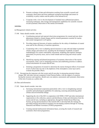 b.   Promote exchange of data and information resulting from scientific research and
                  systematic observation and from traditional ecological knowledge and ensure its
                  availability to policy makers and the public at the national level;

             c.   Cooperate with a view to the development of standard inter-calibrated procedures,
                  measuring techniques, data storage and management capabilities for scientific research
                  on and systematic observation of the marine environment.
Activities

(a) Management-related activities

17.100. States should consider, inter alia:
             a.   Coordinating national and regional observation programmes for coastal and near-shore
                  phenomena related to climate change and for research parameters essential for marine
                  and coastal management in all regions;

             b.   Providing improved forecasts of marine conditions for the safety of inhabitants of coastal
                  areas and for the efficiency of maritime operations;

             c.   Cooperating with a view to adopting special measures to cope with and adapt to potential
                  climate change and sealevel rise, including the development of globally accepted
                  methodologies for coastal vulnerability assessment, modelling and response strategies
                  particularly for priority areas, such as small islands and low-lying and critical coastal
                  areas;

             d.   Identifying ongoing and planned programmes of systematic observation of the marine
                  environment, with a view to integrating activities and establishing priorities to address
                  critical uncertainties for oceans and all seas;

             e.   Initiating a programme of research to determine the marine biological effects of increased
                  levels of ultraviolet rays due to the depletion of the stratospheric ozone layer and to
                  evaluate the possible effects.
17.101. Recognizing the important role that oceans and all seas play in attenuating potential climate
     change, IOC and other relevant competent United Nations bodies, with the support of countries
     having the resources and expertise, should carry out analysis, assessments and systematic observation
     of the role of oceans as a carbon sink.

(b) Data and information

17.102. States should consider, inter alia:
             a.   Increasing international cooperation particularly with a view to strengthening national
                  scientific and technological capabilities for analysing, assessing and predicting global
                  climate and environmental change;

             b.   Supporting the role of the IOC in cooperation with WMO, UNEP and other international
                  organizations in the collection, analysis and distribution of data and information from the
                  oceans and all seas, including as appropriate, through the Global Ocean Observing
                  System, giving special attention to the need for IOC to develop fully the strategy for
                  providing training and technical assistance for developing countries through its Training,
                  Education and Mutual Assistance (TEMA) programme;

             c.   Creating national multisectoral information bases, covering the results of research and
                  systematic observation programmes;
 