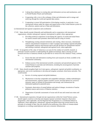 d.   Linking these databases to existing data and information services and mechanisms, such
                  as World Weather Watch and Earthwatch;

             e.   Cooperating with a view to the exchange of data and information and its storage and
                  archiving through the world and regional data centres;

             f.   Cooperating to ensure full participation of developing countries, in particular, in any
                  international scheme under the organs and organiz ations of the United Nations system for
                  the collection, analysis and use of data and information.
(c) International and regional cooperation and coordination

17.103. States should consider bilaterally and multilaterally and in cooperation with international
     organizations, whether subregional, regional, interregional or global, where appropriate:
             a.   Providing technical cooperation in developing the capacity of coastal and island States
                  for marine research and systematic observation and for using its results;

             b.   Strengthening existing national institutions and creating, where necessary, international
                  analysis and prediction mechanisms in order to prepare and exchange regional and global
                  oceanographic analyses and forecasts and to provide facilities for international research
                  and training at national, subregional and regional levels, where applicable.
17.104. In recognition of the value of Antarctica as an area for the conduct of scientific research, in
     particular research essential to understanding the global environment, States carrying out such
     research activities in Antarctica should, as provided for in Article III of the Antarctic Treaty, continue
     to:
             a.   Ensure that data and information resulting from such research are freely available to the
                  international community;

             b.   Enhance access of the international scientific community and specialized agencies of the
                  United Nations to such data and information, including the encouragement of periodic
                  seminars and symposia.
17.105. States should strengthen high-level inter-agency, subregional, regional and global coordination, as
     appropriate, and review mechanisms to develop and integrate systematic observation networks. This
     would include:
             a.   Review of existing regional and global databases;

             b.   Mechanisms to develop comparable and compatible techniques, validate methodologies
                  and measurements, organize regular scientific reviews, develop options for corrective
                  measures, agree on formats for presentation and storage, and communicate the
                  information gathered to potential users;

             c.   Systematic observation of coastal habitats and sealevel changes, inventories of marine
                  pollution sources and reviews of fisheries statistics;

             d.   Organization of periodic assessments of ocean and all seas and coastal area status and
                  trends.
17.106. International cooperation, through relevant organizations within the United Nations system,
     should support countries to develop and integrate regional systematic long-term observation
     programmes, when applicable, into the Regional Seas Programmes in a coordinated fashion to
     implement, where appropriate, subregional, regional and global observing systems based on the
     principle of exchange of data. One aim should be the predicting of the effects of climate-related
     emergencies on existing coastal physical and socio-economic infrastructure.
 