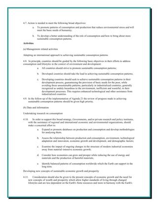 4.7. Action is needed to meet the following broad objectives:
         a.   To promote patterns of consumption and production that reduce environmental stress and will
              meet the basic needs of humanity;

         b.   To develop a better understanding of the role of consumption and how to bring about more
              sustainable consumption patterns.
Activities

(a) Management-related activities

Adopting an international approach to achieving sustainable consumption patterns

4.8. In principle, countries should be guided by the following basic objectives in their efforts to address
consumption and lifestyles in the context of environment and development:
              a.   All countries should strive to promote sustainable consumption patterns;

              b.   Developed countries should take the lead in achieving sustainable consumption patterns;

              c.   Developing countries should seek to achieve sustainable consumption patterns in their
                   development process, guaranteeing the provision of basic needs for the poor, while
                   avoiding those unsustainable patterns, particularly in industrialized countries, generally
                   recognized as unduly hazardous to the environment, inefficient and wasteful, in their
                   development processes. This requires enhanced technological and other assistance from
                   industrialized countries.
4.9. In the follow-up of the implementation of Agenda 21 the review of progress made in achieving
     sustainable consumption patterns should be given high priority.

(b) Data and information

Undertaking research on consumption

4.10.    In order to support this broad strategy, Governments, and/or private research and policy institutes,
     with the assistance of regional and international economic and environmental organizations, should
     make a concerted effort to:
              a.   Expand or promote databases on production and consumption and develop methodologies
                   for analysing them;

              b.   Assess the relationship between production and consumption, environment, technological
                   adaptation and innovation, economic growth and development, and demographic factors;

              c.   Examine the impact of ongoing changes in the structure of modern industrial economies
                   away from material-intensive economic growth;

              d.   Consider how economies can grow and prosper while reducing the use of energy and
                   materials and the production of harmful materials;

              e.   Identify balanced patterns of consumption worldwide which the Earth can support in the
                   long term.
Developing new concepts of sustainable economic growth and prosperity

4.11.     Consideration should also be given to the present concepts of economic growth and the need for
     new concepts of wealth and prosperity which allow higher standards of living through changed
     lifestyles and are less dependent on the Earth's finite resources and more in harmony with the Earth's
 