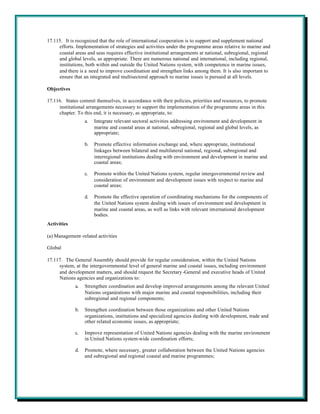 17.115. It is recognized that the role of international cooperation is to support and supplement national
     efforts. Implementation of strategies and activities under the programme areas relative to marine and
     coastal areas and seas requires effective institutional arrangements at national, subregional, regional
     and global levels, as appropriate. There are numerous national and international, including regional,
     institutions, both within and outside the United Nations system, with competence in marine issues,
     and there is a need to improve coordination and strengthen links among them. It is also important to
     ensure that an integrated and multisectoral approach to marine issues is pursued at all levels.

Objectives

17.116. States commit themselves, in accordance with their policies, priorities and resources, to promote
     institutional arrangements necessary to support the implementation of the programme areas in this
     chapter. To this end, it is necessary, as appropriate, to:
                  a.   Integrate relevant sectoral activities addressing environment and development in
                       marine and coastal areas at national, subregional, regional and global levels, as
                       appropriate;

                  b.   Promote effective information exchange and, where appropriate, institutional
                       linkages between bilateral and multilateral national, regional, subregional and
                       interregional institutions dealing with environment and development in marine and
                       coastal areas;

                  c.   Promote within the United Nations system, regular intergovernmental review and
                       consideration of environment and development issues with respect to marine and
                       coastal areas;

                  d.   Promote the effective operation of coordinating mechanisms for the components of
                       the United Nations system dealing with issues of environment and development in
                       marine and coastal areas, as well as links with relevant international development
                       bodies.
Activities

(a) Management-related activities

Global

17.117. The General Assembly should provide for regular consideration, within the United Nations
     system, at the intergovernmental level of general marine and coastal issues, including environment
     and development matters, and should request the Secretary -General and executive heads of United
     Nations agencies and organizations to:
             a.   Strengthen coordination and develop improved arrangements among the relevant United
                  Nations organizations with major marine and coastal responsibilities, including their
                  subregional and regional components;

             b.   Strengthen coordination between those organizations and other United Nations
                  organizations, institutions and specialized agencies dealing with development, trade and
                  other related economic issues, as appropriate;

             c.   Improve representation of United Nations agencies dealing with the marine environment
                  in United Nations system-wide coordination efforts;

             d.   Promote, where necessary, greater collaboration between the United Nations agencies
                  and subregional and regional coastal and marine programmes;
 
