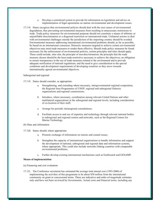e.   Develop a centralized system to provide for information on legislation and advice on
                  implementation of legal agreements on marine environmental and development issues.
17.118. States recognize that environmental policies should deal with the root causes of environmental
     degradation, thus preventing environmental measures from resulting in unnecessary restrictions to
     trade. Trade policy measures for environmental purposes should not constitute a means of arbitrary or
     unjustifiable discrimination or a disguised restriction on international trade. Unilateral actions to deal
     with environmental challenges outside the jurisdiction of the importing country should be avoided.
     Environmental measures addressing international environmental problems should, as far as possible,
     be based on an international consensus. Domestic measures targeted to achieve certain environmental
     objectives may need trade measures to render them effective. Should trade policy measures be found
     necessary for the enforcement of environmental policies, certain principles and rules should apply.
     These could include, inter alia, the principle of non-discrimination; the principle that the trade
     measure chosen should be the least trade-restrictive necessary to achieve the objectives; an obligation
     to ensure transparency in the use of trade measures related to the environment and to provide
     adequate notification of national regulations; and the need to give consideration to the special
     conditions and development requirements of developing countries as they move towards
     internationally agreed environmental objectives.

Subregional and regional

17.119. States should consider, as appropriate:
             a.   Strengthening, and extending where necessary, intergovernmental regional cooperation,
                  the Regional Seas Programmes of UNEP, regional and subregional fisheries
                  organizations and regional commissions;

             b.   Introduce, where necessary, coordination among relevant United Nations and other
                  multilateral organizations at the subregional and regional levels, including consideration
                  of co-location of their staff;

             c.   Arrange for periodic intraregional consultations;

             d.   Facilitate access to and use of expertise and technology through relevant national bodies
                  to subregional and regional centres and networks, such as the Regional Centres for
                  Marine Technology.
(b) Data and information

17.120. States should, where appropriate:
             a.   Promote exchange of information on marine and coastal issues;

             b.   Strengthen the capacity of international organizations to handle information and support
                  the development of national, subregional and regional data and information systems,
                  where appropriate. This could also include networks linking countries with comparable
                  environmental problems;

             c.   Further develop existing international mechanisms such as Earthwatch and GESAMP.
Means of implementation

(a) Financing and cost evaluation

17.121. The Conference secretariat has estimated the average total annual cost (1993-2000) of
     implementing the activities of this programme to be about $50 million from the international
     community on grant or concessional terms. These are indicative and order-of-magnitude estimates
     only and have not been reviewed by Governments. Actual costs and financial terms, including any
 