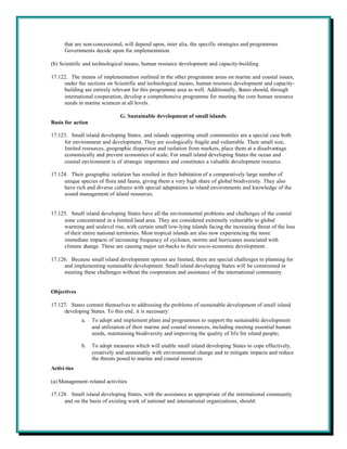 that are non-concessional, will depend upon, inter alia, the specific strategies and programmes
      Governments decide upon for implementation.

(b) Scientific and technological means, human resource development and capacity-building

17.122. The means of implementation outlined in the other programme areas on marine and coastal issues,
     under the sections on Scientific and technological means, human resource development and capacity-
     building are entirely relevant for this programme area as well. Additionally, States should, through
     international cooperation, develop a comprehensive programme for meeting the core human resource
     needs in marine sciences at all levels.

                               G. Sustainable development of small islands
Basis for action

17.123. Small island developing States, and islands supporting small communities are a special case both
     for environment and development. They are ecologically fragile and vulnerable. Their small size,
     limited resources, geographic dispersion and isolation from markets, place them at a disadvantage
     economically and prevent economies of scale. For small island developing States the ocean and
     coastal environment is of strategic importance and constitutes a valuable development resource.

17.124. Their geographic isolation has resulted in their habitation of a comparatively large number of
     unique species of flora and fauna, giving them a very high share of global biodiversity. They also
     have rich and diverse cultures with special adaptations to island environments and knowledge of the
     sound management of island resources.


17.125. Small island developing States have all the environmental problems and challenges of the coastal
     zone concentrated in a limited land area. They are considered extremely vulnerable to global
     warming and sealevel rise, with certain small low-lying islands facing the increasing threat of the loss
     of their entire national territories. Most tropical islands are also now experiencing the more
     immediate impacts of increasing frequency of cyclones, storms and hurricanes associated with
     climate change. These are causing major set-backs to their socio-economic development.

17.126. Because small island development options are limited, there are special challenges to planning for
     and implementing sustainable development. Small island developing States will be constrained in
     meeting these challenges without the cooperation and assistance of the international community.


Objectives

17.127. States commit themselves to addressing the problems of sustainable development of small island
     developing States. To this end, it is necessary:
              a.   To adopt and implement plans and programmes to support the sustainable development
                   and utilization of their marine and coastal resources, including meeting essential human
                   needs, maintaining biodiversity and improving the quality of life for island people;

              b.   To adopt measures which will enable small island developing States to cope effectively,
                   creatively and sustainably with environmental change and to mitigate impacts and reduce
                   the threats posed to marine and coastal resources.
Activi ties

(a) Management-related activities

17.128. Small island developing States, with the assistance as appropriate of the international community
     and on the basis of existing work of national and international organizations, should:
 