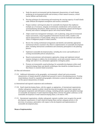 a.   Study the special environmental and developmental characteristics of small islands,
                  producing an environmental profile and inventory of their natural resources, critical
                  marine habitats and biodiversity;

             b.   Develop techniques for determining and monitoring the carrying capacity of small islands
                  under different development assumptions and resource constraints;

             c.   Prepare medium- and long-term plans for sustainable development that emphasize
                  multiple use of resources, integrate environmental considerations with economic and
                  sectoral planning and policies, define measures for maintaining cultural and biological
                  diversity and conserve endangered species and critical marine habitats;

             d.   Adapt coastal area management techniques, such as planning, siting and environmental
                  impact assessments, using Geographical Information Systems (GIS), suitable to the
                  special characteristics of small islands, taking into account the traditional and cultural
                  values of indigenous people of island countries;

             e.   Review the existing institutional arrangements and identify and undertake appropriate
                  institutional reforms essential to the effective implementation of sustainable development
                  plans, including intersectoral coordination and community participation in the planning
                  process;

             f.   Implement sustainable development plans, including the review and modification of
                  existing unsustainable policies and practices;

             g.   Based on precautionary and anticipatory approaches, design and implement rational
                  response strategies to address the environmental, social and economic impacts of climate
                  change and sealevel rise, and prepare appropriate contingency plans;

             h.   Promote environmentally sound technology for sustainable development within small
                  island developing States and identify technologies that should be excluded because of
                  their threats to essential island ecosystems.
(b) Data and information

17.129. Additional information on the geographic, environmental, cultural and socio-economic
     characteristics of islands should be compiled and assessed to assist in the planning process. Existing
     island databases should be expanded and geographic information systems developed and adapted to
     suit the special characteristics of islands.

(c) International and regional cooperation and coordination

17.130. Small island developing States, with the support, as appropriate, of international organizations,
     whether subregional, regional or global, should develop and strengthen inter-island, regional and
     interregional cooperation and information exchange, including periodic regional and global meetings
     on sustainable development of small island developing States with the first global conference on the
     sustainable development of small island developing States, to be held in 1993.

17.131. International organizations, whether subregional, regional or global, must recognize the sp ecial
     development requirements of small island developing States and give adequate priority in the
     provision of assistance, particularly with respect to the development and implementation of
     sustainable development plans.


Means of implementation
 