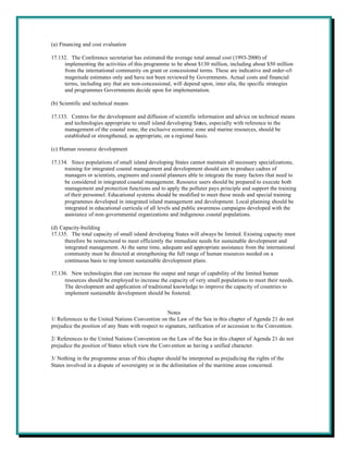 (a) Financing and cost evaluation

17.132. The Conference secretariat has estimated the average total annual cost (1993-2000) of
     implementing the activities of this programme to be about $130 million, including about $50 million
     from the international community on grant or concessional terms. These are indicative and order-of-
     magnitude estimates only and have not been reviewed by Governments. Actual costs and financial
     terms, including any that are non-concessional, will depend upon, inter alia, the specific strategies
     and programmes Governments decide upon for implementation.

(b) Scientific and technical means

17.133. Centres for the development and diffusion of scientific information and advice on technical means
     and technologies appropriate to small island developing States, especially with reference to the
     management of the coastal zone, the exclusive economic zone and marine resources, should be
     established or strengthened, as appropriate, on a regional basis.

(c) Human resource development

17.134. Since populations of small island developing States cannot maintain all necessary specializations,
     training for integrated coastal management and development should aim to produce cadres of
     managers or scientists, engineers and coastal planners able to integrate the many factors that need to
     be considered in integrated coastal management. Resource users should be prepared to execute both
     management and protection functions and to apply the polluter pays principle and support the training
     of their personnel. Educational systems should be modified to meet these needs and special training
     programmes developed in integrated island management and development. Local planning should be
     integrated in educational curricula of all levels and public awareness campaigns developed with the
     assistance of non-governmental organizations and indigenous coastal populations.

(d) Capacity-building
17.135. The total capacity of small island developing States will always be limited. Existing capacity must
      therefore be restructured to meet efficiently the immediate needs for sustainable development and
      integrated management. At the same time, adequate and appropriate assistance from the international
      community must be directed at strengthening the full range of human resources needed on a
      continuous basis to imp lement sustainable development plans.

17.136. New technologies that can increase the output and range of capability of the limited human
     resources should be employed to increase the capacity of very small populations to meet their needs.
     The development and application of traditional knowledge to improve the capacity of countries to
     implement sustainable development should be fostered.


                                                     Notes
1/ References to the United Nations Convention on the Law of the Sea in this chapter of Agenda 21 do not
prejudice the position of any State with respect to signature, ratification of or accession to the Convention.

2/ References to the United Nations Convention on the Law of the Sea in this chapter of Agenda 21 do not
prejudice the position of States which view the Convention as having a unified character.

3/ Nothing in the programme areas of this chapter should be interpreted as prejudicing the rights of the
States involved in a dispute of sovereignty or in the delimitation of the maritime areas concerned.
 