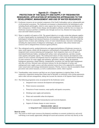Agenda 21 – Chapter 18
     PROTECTION OF THE QUALITY AND SUPPLY OF FRESHWATER
   RESOURCES: APPLICATION OF INTEGRATED APPROACHES TO THE
    DEVELOPMENT, MANAGEMENT AND USE OF WATER RESOURCES
18.1. Freshwater resources are an essential component of the Earth's hydrosphere and an indispensable part
      of all terrestrial ecosystems. The freshwater environment is characterized by the hydrological cycle,
      including floods and droughts, which in some regions have become more extreme and dramatic in
      their consequences. Global climate change and atmospheric pollution could also have an impact on
      freshwater resources and their availability and, through sea-level rise, threaten low-lying coastal
      areas and small island ecosystems.

18.2. Water is needed in all aspects of life. The general objective is to make certain that adequate supplies
      of water of good quality are maintained for the entire population of this planet, while preserving the
      hydrological, biological and chemical functions of ecosystems, adapting human activities within the
      capacity limits of nature and combating vectors of water-related diseases. Innovative technologies,
      including the improvement of indigenous technologies, are needed to fully utilize limited water
      resources and to safeguard those resources against pollution.

18.3. The widespread scarcity, gradual destruction and aggravated pollution of freshwater resources in
      many world regions, along with the progressive encroachment of incompatible activities, demand
      integrated water resources planning and management. Such integration must cover all types of
      interrelated freshwater bodies, including both surface water and groundwater, and duly consider
      water quantity and quality aspects. The multisectoral nature of water resources development in the
      context of socio-economic development must be recognized, as well as the multi-interest utilization
      of water resources for water supply and sanitation, agriculture, industry, urban development,
      hydropower generation, inland fisheries, transportation, recreation, low and flat lands management
      and other activities. Rational water utilization schemes for the development of surface and
      underground water-supply sources and other potential sources have to be supported by concurrent
      water conservation and wastage minimization measures. Priority, however, must be accorded to flood
      prevention and control measures, as well as sedimentation control, where required.

18.4. Transboundary water resources and their use are of great importance to riparian States. In this
      connection, cooperation among those States may be desirable in conformity with existing agreements
      and/or other relevant arrangements, taking into account the interests of all riparian States concerned.

18.5. The following programme areas are proposed for the freshwater sector:
             a.   Integrated water resources development and management;

             b.   Water resources assessment;

             c.   Protection of water resources, water quality and aquatic ecosystems;

             d.   Drinking-water supply and sanitation;

             e.   Water and sustainable urban development;

             f.   Water for sustainable food production and rural development;

             g.   Impacts of climate change on water resources.
                                       PROGRAMME AREAS
                      A. Integrated water resources development and management

Basis for action
18.6. The extent to which water resources development contributes to economic productivity and social
      well-being is not usually appreciated, although all social and economic activities rely heavily on the
 