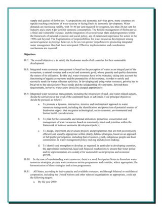 supply and quality of freshwater. As populations and economic activities grow, many countries are
         rapidly reaching conditions of water scarcity or facing limits to economic development. Water
         demands are increasing rapidly, with 70-80 per cent required for irrigation, less than 20 per cent for
         industry and a mere 6 per cent for domestic consumption. The holistic management of freshwater as
         a finite and vulnerable resource, and the integration of sectoral water plans and programmes within
         the framework of national economic and social policy, are of paramount importance for action in the
         1990s and beyond. The fragmentation of responsibilities for water resources development among
         sectoral agencies is proving, however, to be an even greater impediment to promoting integrated
         water management than had been anticipated. Effective implementation and coordination
         mechanisms are required.

Objectives

18.7. The overall objective is to satisfy the freshwater needs of all countries for their sustainable
      development.

18.8. Integrated water resources management is based on the perception of water as an integral part of the
      ecosystem, a natural resource and a social and economic good, whose quantity and quality determine
      the nature of its utilization. To this end, water resources have to be protected, taking into account the
      functioning of aquatic ecosystems and the perenniality of the resource, in order to satisfy and
      reconcile needs for water in human activities. In developing and using water resources, priority has to
      be given to the satisfaction of basic needs and the safeguarding of ecosystems. Beyond these
      requirements, however, water users should be charged appropriately.

18.9. Integrated water resources management, including the integration of land- and water-related aspects,
      should be carried out at the level of the catchment basin or sub-basin. Four principal objectives
      should be pursued, as follows:
                a.   To promote a dynamic, interactive, iterative and multisectoral approach to water
                     resources management, including the identification and protection of potential sources of
                     freshwater supply, that integrates technological, socio-economic, environmental and
                     human health considerations;

                b.   To plan for the sustainable and rational utilization, protection, conservation and
                     management of water resources based on community needs and priorities within the
                     framework of national economic development policy;

                c.   To design, implement and evaluate projects and programmes that are both economically
                     efficient and socially appropriate within clearly defined strategies, based on an approach
                     of full public participation, including that of women, youth, indigenous people and local
                     communities in water management policy-making and decision-making;

                d.   To identify and strengthen or develop, as required, in particular in developing countries,
                     the appropriate institutional, legal and financial mechanisms to ensure that water policy
                     and its implementation are a catalyst for sustainable social progress and economic
                     growth.
18.10.      In the case of transboundary water resources, there is a need for riparian States to formulate water
         resources strategies, prepare water resources action programmes and consider, where appropriate, the
         harmonization of those strategies and action programmes.

18.11.      All States, according to their capacity and available resources, and through bilateral or multilateral
         cooperation, including the United Nations and other relevant organizations as appropriate, could set
         the following targets:
           a.   By the year 2000:
 