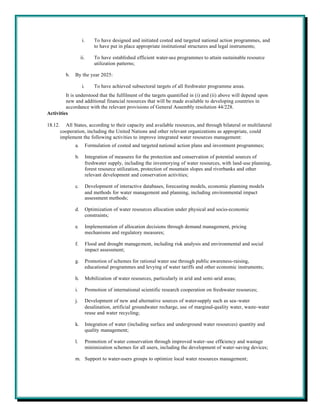 i.       To have designed and initiated costed and targeted national action programmes, and
                               to have put in place appropriate institutional structures and legal instruments;

                     ii.       To have established efficient water-use programmes to attain sustainable resource
                               utilization patterns;

           b.   By the year 2025:

                      i.       To have achieved subsectoral targets of all freshwater programme areas.
         It is understood that the fulfilment of the targets quantified in (i) and (ii) above will depend upon
         new and additional financial resources that will be made available to developing countries in
         accordance with the relevant provisions of General Assembly resolution 44/228.
Activities

18.12.     All States, according to their capacity and available resources, and through bilateral or multilateral
         cooperation, including the United Nations and other relevant organizations as appropriate, could
         implement the following activities to improve integrated water resources management:
                a.         Formulation of costed and targeted national action plans and investment programmes;

                b.         Integration of measures for the protection and conservation of potential sources of
                           freshwater supply, including the inventorying of water resources, with land-use planning,
                           forest resource utilization, protection of mountain slopes and riverbanks and other
                           relevant development and conservation activities;

                c.         Development of interactive databases, forecasting models, economic planning models
                           and methods for water management and planning, including environmental impact
                           assessment methods;

                d.         Optimization of water resources allocation under physical and socio-economic
                           constraints;

                e.         Implementation of allocation decisions through demand management, pricing
                           mechanisms and regulatory measures;

                f.         Flood and drought management, including risk analysis and environmental and social
                           impact assessment;

                g.         Promotion of schemes for rational water use through public awareness-raising,
                           educational programmes and levying of water tariffs and other economic instruments;

                h.         Mobilization of water resources, particularly in arid and semi-arid areas;

                i.         Promotion of international scientific research cooperation on freshwater resources;

                j.         Development of new and alternative sources of water-supply such as sea-water
                           desalination, artificial groundwater recharge, use of marginal-quality water, waste-water
                           reuse and water recycling;

                k.         Integration of water (including surface and underground water resources) quantity and
                           quality management;

                l.         Promotion of water conservation through improved water-use efficiency and wastage
                           minimization schemes for all users, including the development of water-saving devices;

                m. Support to water-users groups to optimize local water resources management;
 