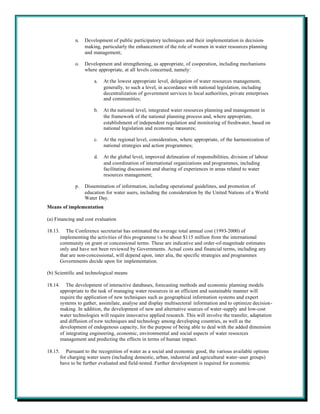 n.   Development of public participatory techniques and their implementation in decision-
                     making, particularly the enhancement of the role of women in water resources planning
                     and management;

                o.   Development and strengthening, as appropriate, of cooperation, including mechanisms
                     where appropriate, at all levels concerned, namely:

                         a.   At the lowest appropriate level, delegation of water resources management,
                              generally, to such a level, in accordance with national legislation, including
                              decentralization of government services to local authorities, private enterprises
                              and communities;

                         b.   At the national level, integrated water resources planning and management in
                              the framework of the national planning process and, where appropriate,
                              establishment of independent regulation and monitoring of freshwater, based on
                              national legislation and economic measures;

                         c.   At the regional level, consideration, where appropriate, of the harmonization of
                              national strategies and action programmes;

                         d.   At the global level, improved delineation of responsibilities, division of labour
                              and coordination of international organizations and programmes, including
                              facilitating discussions and sharing of experiences in areas related to water
                              resources management;

                p.   Dissemination of information, including operational guidelines, and promotion of
                     education for water users, including the consideration by the United Nations of a World
                     Water Day.
Means of implementation

(a) Financing and cost evaluation

18.13.      The Conference secretariat has estimated the average total annual cost (1993-2000) of
         implementing the activities of this programme t o be about $115 million from the international
         community on grant or concessional terms. These are indicative and order-of-magnitude estimates
         only and have not been reviewed by Governments. Actual costs and financial terms, including any
         that are non-concessional, will depend upon, inter alia, the specific strategies and programmes
         Governments decide upon for implementation.

(b) Scientific and technological means

18.14.      The development of interactive databases, forecasting methods and economic planning models
         appropriate to the task of managing water resources in an efficient and sustainable manner will
         require the application of new techniques such as geographical information systems and expert
         systems to gather, assimilate, analyse and display multisectoral information and to optimize decision-
         making. In addition, the development of new and alternative sources of water-supply and low-cost
         water technologies will require innovative applied research. This will involve the transfer, adaptation
         and diffusion of new techniques and technology among developing countries, as well as the
         development of endogenous capacity, for the purpose of being able to deal with the added dimension
         of integrating engineering, economic, environmental and social aspects of water resources
         management and predicting the effects in terms of human impact.

18.15.      Pursuant to the recognition of water as a social and economic good, the various available options
         for charging water users (including domestic, urban, industrial and agricultural water-user groups)
         have to be further evaluated and field-tested. Further development is required for economic
 