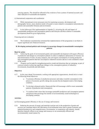 carrying capacity. This should be reflected in the evolution of new systems of national accounts and
    other indicators of sustainable development.

(c) International cooperation and coordination

4.12.    While international review processes exist for examining economic, development and
     demographic factors, more attention needs to be paid to issues related to consumption and production
     patterns and sustainable lifestyles and environment.

4.13.    In the follow-up of the implementation of Agenda 21, reviewing the role and impact of
     unsustainable production and consumption patterns and lifestyles and their relation to sustainable
     development should be given high priority.

Financing and cost evaluation

4.14.    The Conference secretariat has estimated that implementation of this programme is not likely to
     require significant new financial resources.

  B. Developing national policies and strategies to encourage changes in unsustainable consumption
                                               patterns

Basis for action
4.15.     Achieving the goals of environmental quality and sustainable development will require efficiency
     in production and changes in consumption patterns in order to emphasize optimization of resource use
     and minimization of waste. In many instances, this will require reorientation of existing production
     and consumption patterns that have developed in industrial societies and are in turn emulated in much
     of the world.
4.16.     Progress can be made by strengthening positive trends and directions that are emerging, as part of
     a process aimed at achieving significant changes in the consumption patterns of industries,
     Governments, households and individuals.

Objectives

4.17.    In the years ahead, Governments, working with appropriate organizations, should strive to meet
     the following broad objectives:
             a.   To promote efficiency in production processes and reduce wasteful consumption in the
                  process of economic growth, taking into account the development needs of developing
                  countries;

             b.   To develop a domestic policy framework that will encourage a shift to more sustainable
                  patterns of production and consumption;

             c.   To reinforce both values that encourage sustainable production and consumption patterns
                  and policies that encourage the transfer of environmentally sound technologies to
                  developing countries.
Activities

(a) Encouraging greater efficiency in the use of energy and resources

4.18.    Reducing the amount of energy and materials used per unit in the production of goods and
     services can contribute both to the alleviation of environmental stress and to greater economic and
     industrial productivity and competitiveness. Governments, in cooperation with industry, should
     therefore intensify efforts to use energy and resources in an economically efficient and
     environmentally sound manner by:
 