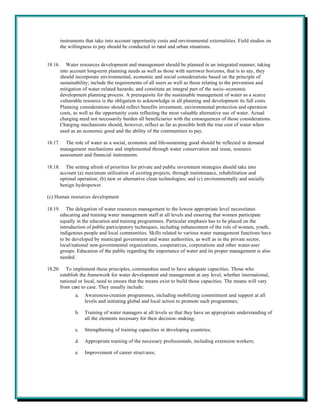 instruments that take into account opportunity costs and environmental externalities. Field studies on
         the willingness to pay should be conducted in rural and urban situations.


18.16.      Water resources development and management should be planned in an integrated manner, taking
         into account long-term planning needs as well as those with narrower horizons, that is to say, they
         should incorporate environmental, economic and social considerations based on the principle of
         sustainability; include the requirements of all users as well as those relating to the prevention and
         mitigation of water-related hazards; and constitute an integral part of the socio-economic
         development planning process. A prerequisite for the sustainable management of water as a scarce
         vulnerable resource is the obligation to acknowledge in all planning and development its full costs.
         Planning considerations should reflect benefits investment, environmental protection and operation
         costs, as well as the opportunity costs reflecting the most valuable alternative use of water. Actual
         charging need not necessarily burden all beneficiaries with the consequences of those considerations.
         Charging mechanisms should, however, reflect as far as possible both the true cost of water when
         used as an economic good and the ability of the communities to pay.

18.17.      The role of water as a social, economic and life-sustaining good should be reflected in demand
         management mechanisms and implemented through water conservation and reuse, resource
         assessment and financial instruments.

18.18.      The setting afresh of priorities for private and public investment strategies should take into
         account (a) maximum utilization of existing projects, through maintenance, rehabilitation and
         optimal operation; (b) new or alternative clean technologies; and (c) environmentally and socially
         benign hydropower.

(c) Human resources development

18.19.      The delegation of water resources management to the lowest appropriate level necessitates
         educating and training water management staff at all levels and ensuring that women participate
         equally in the education and training programmes. Particular emphasis has to be placed on the
         introduction of public participatory techniques, including enhancement of the role of women, youth,
         indigenous people and local communities. Skills related to various water management functions have
         to be developed by municipal government and water authorities, as well as in the private sector,
         local/national non-governmental organizations, cooperatives, corporations and other water-user
         groups. Education of the public regarding the importance of water and its proper management is also
         needed.

18.20.      To implement these principles, communities need to have adequate capacities. Those who
         establish the framework for water development and management at any level, whether international,
         national or local, need to ensure that the means exist to build those capacities. The means will vary
         from case to case. They usually include:
                a.   Awareness-creation programmes, including mobilizing commitment and support at all
                     levels and initiating global and local action to promote such programmes;

                b.   Training of water managers at all levels so that they have an appropriate understanding of
                     all the elements necessary for their decision-making;

                c.   Strengthening of training capacities in developing countries;

                d.   Appropriate training of the necessary professionals, including extension workers;

                e.   Improvement of career struct ures;
 
