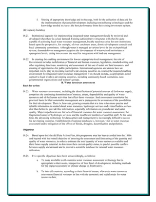 f.   Sharing of appropriate knowledge and technology, both for the collection of data and for
                     the implementation of planned development including non-polluting technologies and the
                     knowledge needed to extract the best performance from the existing investment system.
(d) Capacity-building

18.21.      Institutional capacity for implementing integrated water management should be reviewed and
         developed when there is a clear demand. Existing administrative structures will often be quite
         capable of achieving local water resources management, but the need may arise for new institutions
         based upon the perspective, for example, of river catchment areas, district development councils and
         local community committees. Although water is managed at various levels in the socio-political
         system, demand-driven management requires the development of water-related institutions at
         appropriate levels, taking into account the need for integration with land-use management.

18.22.   In creating the enabling environment for lowest-appropriate-level management, the role of
      Government includes mobilization of financial and human resources, legislation, standard-setting and
      other regulatory functions, monitoring and assessment of the use of water and land resources, and
      creating of opportunities for public participation. International agencies and donors have an
      important role to play in providing support to developing countries in creating the required enabling
      environment for integrated water resources management. This should include, as appropriate, donor
      support to local levels in developing countries, including community-based institutions, non-
      governmental organizations and women's groups.
                                       B. Water resources assessment
Basis for action

18.23.      Water resources assessment, including the identification of potential sources of freshwater supply,
         comprises the continuing determination of sources, extent, dependability and quality of water
         resources and of the human activities that affect those resources. Such assessment constitutes the
         practical basis for their sustainable management and a prerequisite for evaluation of the possibilities
         for their development. There is, however, growing concern that at a time when more precise and
         reliable information is needed about water resources, hydrologic services and related bodies are less
         able than before to provide this information, especially information on groundwater and water
         quality. Major impediments are the lack of financial resources for water resources assessment, the
         fragmented nature of hydrologic services and the insufficient numbers of qualified staff. At the same
         time, the advancing technology for data capture and management is increasingly difficult to access
         for developing countries. Establishment of national databases is, however, vital to water resources
         assessment and to mitigation of the effects of floods, droughts, desertification and pollution.

Objectives

18.24.      Based upon the Mar del Plata Action Plan, this programme area has been extended into the 1990s
         and beyond with the overall objective of ensuring the assessment and forecasting of the quantity and
         quality of water resources, in order to estimate the total quantity of water resources available and
         their future supply potential, to determine their current quality status, to predict possible conflicts
         between supply and demand and to provide a scientific database for rational water resources
         utilization.

18.25.     Five specific objectives have been set accordingly, as follows:
                a.   To make available to all countries water resources assessment technology that is
                     appropriate to their needs, irrespective of their level of development, including methods
                     for the impact assessment of climate change on freshwaters;

                b.   To have all countries, according to their financial means, allocate to water resources
                     assessment financial resources in line with the economic and social needs for water
                     resources data;
 