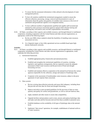 c.   To ensure that the assessment information is fully utilized in the development of water
                     management policies;

                d.   To have all countries establish the institutional arrangements needed to ensure the
                     efficient collection, processing, storage, retrieval and dissemination to users of
                     information about the quality and quantity of available water resources at the level of
                     catchments and groundwater aquifers in an integrated manner;

                e.   To have sufficient numbers of appropriately qualified and capable staff recruited and
                     retained by water resources assessment agencies and provided with the training and
                     retraining they will need to carry out their responsibilities successfully.
18.26.     All States , according to their capacity and available resources, and through bilateral or multilateral
         cooperation, including cooperation with the United Nations and other relevant organizations, as
         appropriate, could set the following targets:
                a.   By the year 2000, to have studied in detail the feasibility of installing water resources
                     assessment services;

                b.   As a long-term target, to have fully operational services available based upon high-
                     density hydrometric networks.
Activities
18.27. All States, according to their capacity and available resources, and through bilateral or multilateral
      cooperation, including the United Nations and other relevant organizations as appropriate, could
      undertake the following activities:
           a.   Institutional framework:

                     a.   Establish appropriate policy frameworks and national priorities;

                     b.   Establish and strengthen the institutional capabilities of countries, including
                          legislative and regulatory arrangements, that are required to ensure the adequate
                          assessment of their water resources and the provision of flood and drought
                          forecasting services;

                     c.   Establish and maintain effective cooperation at the national level between the various
                          agencies responsible for the collection, storage and analysis of hydrologic data;

                     d.   Cooperate in the assessment of transboundary water resources, subject to the prior
                          agreement of each riparian State concerned;

           b.   Data systems:

                     a.   Review existing data-collection networks and assess their adequacy, including those
                          that provide real-time data for flood and drought forecasting;

                     b.   Improve networks to meet accepted guidelines for the provision of data on water
                          quantity and quality for surface and groundwater, as well as relevant land-use data;

                     c.   Apply standards and other means to ensure data compatibility;

                     d.   Upgrade facilities and procedures used to store, process and analyse hydrologic data
                          and make such data and the forecasts derived from them available to potential users;

                     e.   Establish databases on the availability of all types of hydrologic data at the national
                          level;

                     f.   Implement "data rescue" operations, for example, establishment of national archives
                          of water resources;
 