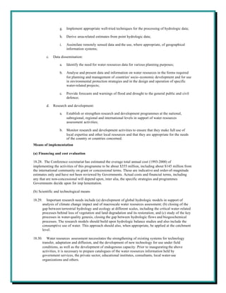 g.   Implement appropriate well-tried techniques for the processing of hydrologic data;

                     h.   Derive area-related estimates from point hydrologic data;

                     i.   Assimilate remotely sensed data and the use, where appropriate, of geographical
                          information systems;

           c.   Data dissemination:

                     a.   Identify the need for water resources data for various planning purposes;

                     b.   Analyse and present data and information on water resources in the forms required
                          for planning and management of countries' socio-economic development and for use
                          in environmental protection strategies and in the design and operation of specific
                          water-related projects;

                     c.   Provide forecasts and warnings of flood and drought to the general public and civil
                          defence;

           d.   Research and development:

                     a.   Establish or strengthen research and development programmes at the national,
                          subregional, regional and international levels in support of water resources
                          assessment activities;

                     b.   Monitor research and development activities to ensure that they make full use of
                          local expertise and other local resources and that they are appropriate for the needs
                          of the country or countries concerned.
Means of implementation

(a) Financing and cost evaluation

18.28. The Conference secretariat has estimated the everage total annual cost (1993-2000) of
implementing the activities of this programme to be about $355 million, including about $145 million from
the international community on grant or concessional terms. These are indicative and order-of-magnitude
estimates only and have not been reviewed by Governments. Actual costs and financial terms, including
any that are non-concessional will depend upon, inter alia, the specific strategies and programmes
Governments decide upon for imp lementation.

(b) Scientific and technological means

18.29.      Important research needs include (a) development of global hydrologic models in support of
         analysis of climate change impact and of macroscale water resources assessment; (b) closing of the
         gap between terrestrial hydrology and ecology at different scales, including the critical water-related
         processes behind loss of vegetation and land degradation and its restoration; and (c) study of the key
         processes in water-quality genesis, closing the gap between hydrologic flows and biogeochemical
         processes. The research models should build upon hydrologic balance studies and also include the
         consumptive use of water. This approach should also, when appropriate, be applied at the catchment
         level.

18.30.      Water resources assessment necessitates the strengthening of existing systems for technology
         transfer, adaptation and diffusion, and the development of new technology for use under field
         conditions, as well as the development of endogenous capacity. Prior to inaugurating the above
         activities, it is necessary to prepare catalogues of the water resources information held by
         government services, the private sector, educational institutes, consultants, local water-use
         organizations and others.
 