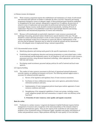 (c) Human resource development

18.31.      Water resources assessment requires the establishment and maintenance of a body of well-trained
         and motivated staff sufficient in number to undertake the above activities. Education and training
         programmes designed to ensure an adequate supply of these trained personnel should be established
         or strengthened at the local, national, subregional or regional level. In addition, the provision of
         attractive terms of employment and career paths for professional and technical staff should be
         encouraged. Human resource needs should be monitored periodically, including all levels of
         employment. Plans have to be established to meet those needs through education and training
         opportunities and international programmes of courses and conferences.

18.32.      Because well-trained people are particularly important to water resources assessment and
         hydrologic forecasting, personnel matters should receive special attention in this area. The aim
         should be to attract and retain personnel to work on water resources assessment who are sufficient in
         number and adequate in their level of education to ensure the effective implementation of the
         activities that are planned. Education may be called for at both the national and the international
         level, with adequate terms of employment being a national responsibility.


18.33. Recommended actions include:
    a.     Identifying education and training needs geared to the specific requirements of countries;

    b.     Establishing and strengthening education and training programmes on water-related topics, within
           an environmental and developmental context, for all categories of staff involved in water resources
           assessment activities, using advanced educational technology, where appropriate, and involving
           both men and women;

    c.     Developing sound recruitment, personnel and pay policies for staff of national and local water
           agencies.
(d) Capacity-building

18.34.      The conduct of water resources assessment on the basis of operational national hydrometric
         networks requires an enabling environment at all levels. The following national support action is
         necessary for enhanced national capacities:
                a.    Review of the legislative and regulatory basis of water resources assessment;

                b.    Facilitation of close collaboration among water sector agencies, particularly between
                      information producers and users;

                c.    Implementation of water management policies based upon realistic appraisals of water
                      resources conditions and trends;

                d.    Strengthening of the managerial capabilities of water-user groups, including women,
                      youth, indigenous people and local communities, to improve water-use efficiency at the
                      local level.
                     C. Protection of water resources, water quality and aquatic ecosystems

Basis for action

18.35.      Freshwater is a unitary resource. Long-term development of global freshwater requires holistic
         management of resources and a recognition of the interconnectedness of the elements related to
         freshwater and freshwater quality. There are few regions of the world that are still exempt from
         problems of loss of potential sources of freshwater supply, degraded water quality and pollution of
         surface and groundwater sources. Major problems affecting the water quality of rivers and lakes
 