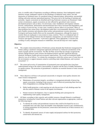 arise, in variable order of importance according to different situations, from inadequately treated
         domestic sewage, inadequate controls on the discharges of industrial waste waters, loss and
         destruction of catchment areas, ill-considered siting of industrial plants, deforestation, uncontrolled
         shifting cultivation and poor agricultural practices. This gives rise to the leaching of nutrients and
         pesticides. Aquatic ecosystems are disturbed and living freshwater resources are threatened. Under
         certain circumstances, aquatic ecosystems are also affected by agricultural water resource
         development projects such as dams, river diversions, water installations and irrigation schemes.
         Erosion, sedimentation, deforestation and desertification have led to increased land degradation, and
         the creation of reservoirs has, in some cases, resulted in adverse effects on ecosystems. Many of
         these problems have arisen from a development model that is environmentally destructive and from a
         lack of public awareness and education about surface and groundwater resource protection.
         Ecological and human health effects are the measurable consequences, although the means to
         monitor them are inadequate or non-existent in many countries. There is a widespread lack of
         perception of the linkages between the development, management, use and treatment of water
         resources and aquatic ecosystems. A preventive approach, where appropriate, is crucial to the
         avoiding of costly subsequent measures to rehabilitate, treat and develop new water supplies.

Objectives

18.36.      The complex interconnectedness of freshwater systems demands that freshwater management be
         holistic (taking a catchment management approach) and based on a balanced consideration of the
         needs of people and the environment. The Mar del Plata Action Plan has already recognized the
         intrinsic linkage between water resource development projects and their significant physical,
         chemical, biological, health and socio-economic repercussions. The overall environmental health
         objective was set as follows: "to evaluate the consequences which the various users of water have on
         the environment, to support measures aimed at controlling water-related diseases, and to protect
         ecosystems". 1/

18.37.     The extent and severity of contamination of unsaturated zones and aquifers have long been
         underestimated owing to the relative inaccessibility of aquifers and the lack of reliable information
         on aquifer systems. The protection of groundwater is therefore an essential element of water resource
         management.


18.38.     Three objectives will have to be pursued concurrently to integrate water-quality elements into
         water resource management:
           a.   Maintenance of ecosystem integrity, according to a management principle of preserving
                aquatic ecosystems, including living resources, and of effectively protecting them from any
                form of degradation on a drainage basin basis;

           b.   Public health protection, a task requiring not only the provision of safe drinking-water but
                also the control of disease vectors in the aquatic environment;

           c.   Human resources development, a key to capacity-building and a prerequisite for
                implementing water-quality management.
18.39.      All States, according to their cap acity and available resources, through bilateral or multilateral
         cooperation, including the United Nations and other relevant organizations as appropriate, could set
         the following targets:
           a.   To identify the surface and groundwater resources that could be developed for use on a
                sustainable basis and other major developable water-dependent resources and, simultaneously,
                to initiate programmes for the protection, conservation and rational use of these resources on a
                sustainable basis;

           b.   To identify all potential sources of water-supply and prepared outlines for their protection,
                conservation and rational use;
 