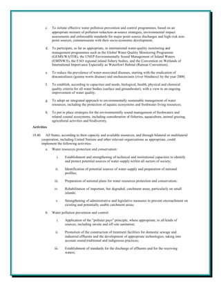 c.   To initiate effective water pollution prevention and control programmes, based on an
                appropriate mixture of pollution reduction-at-source strategies, environmental impact
                assessments and enforceable standards for major point-source discharges and high-risk non-
                point sources, commensurate with their socio-economic development;

           d.   To participate, as far as appropriate, in international water-quality monitoring and
                management programmes such as the Global Water Quality Monitoring Programme
                (GEMS/WATER), the UNEP Environmentally Sound Management of Inland Waters
                (EMINWA), the FAO regional inland fishery bodies, and the Convention on Wetlands of
                International Import ance Especially as Waterfowl Habitat (Ramsar Convention);

           e.   To reduce the prevalence of water-associated diseases, starting with the eradication of
                dracunculiasis (guinea worm disease) and onchocerciasis (river blindness) by the year 2000;

           f.   To establish, according to capacities and needs, biological, health, physical and chemical
                quality criteria for all water bodies (surface and groundwater), with a view to an ongoing
                improvement of water quality;

           g.   To adopt an integrated approach to environmentally sustainable management of water
                resources, including the protection of aquatic ecosystems and freshwater living resources;

           h.   To put in place strategies for the environmentally sound management of freshwaters and
                related coastal ecosystems, including consideration of fisheries, aquaculture, animal grazing,
                agricultural activities and biodiversity.
Activities

18.40.     All States, according to their capacity and available resources, and through bilateral or multilateral
         cooperation, including United Nations and other relevant organizations as appropriate, could
         implement the following activities:
           a.   Water resources protection and conservation:

                    i.   Establishment and strengthening of technical and institutional capacities to identify
                         and protect potential sources of water-supply within all sectors of society;

                   ii.   Identification of potential sources of water-supply and preparation of national
                         profiles;

                  iii.   Preparation of national plans for water resources protection and conservation;

                  iv.    Rehabilitation of important, but degraded, catchment areas, particularly on small
                         islands;

                   v.    Strengthening of administrative and legislative measures to prevent encroachment on
                         existing and potentially usable catchment areas;

           b.   Water pollution prevention and control:

                    i.   Application of the "polluter pays" principle, where appropriate, to all kinds of
                         sources, including on-site and off-site sanitation;

                   ii.   Promotion of the construction of treatment facilities for domestic sewage and
                         industrial effluents and the development of appropriate technologies, taking into
                         account sound traditional and indigenous practices;

                  iii.   Establishment of standards for the discharge of effluents and for the receiving
                         waters;
 