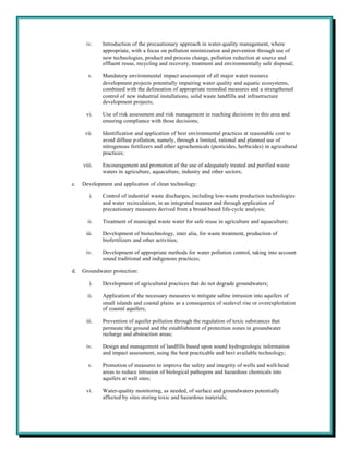 iv.    Introduction of the precautionary approach in water-quality management, where
             appropriate, with a focus on pollution minimization and prevention through use of
             new technologies, product and process change, pollution reduction at source and
             effluent reuse, recycling and recovery, treatment and environmentally safe disposal;

       v.    Mandatory environmental impact assessment of all major water resource
             development projects potentially impairing water quality and aquatic ecosystems,
             combined with the delineation of appropriate remedial measures and a strengthened
             control of new industrial installations, solid waste landfills and infrastructure
             development projects;

      vi.    Use of risk assessment and risk management in reaching decisions in this area and
             ensuring compliance with those decisions;

      vii.   Identification and application of best environmental practices at reasonable cost to
             avoid diffuse p ollution, namely, through a limited, rational and planned use of
             nitrogenous fertilizers and other agrochemicals (pesticides, herbicides) in agricultural
             practices;

     viii.   Encouragement and promotion of the use of adequately treated and purified waste
             waters in agriculture, aquaculture, industry and other sectors;

c.   Development and application of clean technology:

        i.   Control of industrial waste discharges, including low-waste production technologies
             and water recirculation, in an integrated manner and through application of
             precautionary measures derived from a broad-based life-cycle analysis;

       ii.   Treatment of municipal waste water for safe reuse in agriculture and aquaculture;

      iii.   Development of biotechnology, inter alia, for waste treatment, production of
             biofertilizers and other activities;

      iv.    Development of appropriate methods for water pollution control, taking into account
             sound traditional and indigenous practices;

d.   Groundwater protection:

        i.   Development of agricultural practices that do not degrade groundwaters;

       ii.   Application of the necessary measures to mitigate saline intrusion into aquifers of
             small islands and coastal plains as a consequence of sealevel rise or overexploitation
             of coastal aquifers;

      iii.   Prevention of aquifer pollution through the regulation of toxic substances that
             permeate the ground and the establishment of protection zones in groundwater
             recharge and abstraction areas;

      iv.    Design and management of landfills based upon sound hydrogeologic information
             and impact assessment, using the best practicable and best available technology;

       v.    Promotion of measures to improve the safety and integrity of wells and well-head
             areas to reduce intrusion of biological pathogens and hazardous chemicals into
             aquifers at well sites;

      vi.    Water-quality monitoring, as needed, of surface and groundwaters potentially
             affected by sites storing toxic and hazardous materials;
 