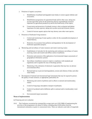 e.   Protection of aquatic ecosystems:

                   i.    Rehabilitation of polluted and degraded water bodies to restore aquatic habitats and
                         ecosystems;

                  ii.    Rehabilitation programmes for agricultural lands and for other users, taking into
                         account equivalent action for the protection and use of groundwater resources
                         important for agricultural productivity and for the biodiversity of the tropics;

                 iii.    Conservation and protection of wetlands (owing to their ecological and habitat
                         importance for many species), taking into account social and economic factors;

                 iv.     Control of noxious aquatic species that may destroy some other water species;

           f.   Protection of freshwater living resources:

                   i.    Control and monitoring of water quality to allow for the sustainable development of
                         inland fisheries;

                  ii.    Protection of ecosystems from pollution and degradation for the development of
                         freshwater aquaculture projects;

           g.   Monitoring and surveillance of water resources and waters receiving wastes:

                   i.    Establishment of networks for the monitoring and continuous surveillance of waters
                         receiving wastes and of point and diffuse sources of pollution;

                  ii.    Promotion and extension of the application of environmental impact assessments of
                         geographical information systems;

                 iii.    Surveillance of pollution sources to improve compliance with standards and
                         regulations and to regulate the issue of discharge permits;

                 iv.     Monitoring of the utilization of chemicals in agriculture that may have an adverse
                         environmental effect;

                  v.     Rational land use to prevent land degradation, erosion and siltation of lakes and other
                         water bodies;

           h.   Development of national and international legal instruments that may be required to protect
                the quality of water resources, as appropriate, particularly for:

                   i.    Monitoring and control of pollution and its effects in national and transboundary
                         waters;

                  ii.    Control of long-range atmospheric transport of pollutants;

                 iii.    Control of accidental and/or deliberate spills in national and/or transboundary water
                         bodies;

                 iv.     Environmental impact assessment.
Means of implementation

(a) Financing and cost evaluation

18.41.      The Conference secretariat has estimated the average total cost (1993-2000) of implementing the
         activities of this programme to be about $1 billion, including about $340 million from the
         international community on grant or concessional terms. These are indicative and order-of-magnitude
 