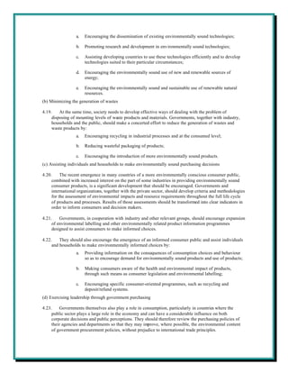 a.   Encouraging the dissemination of existing environmentally sound technologies;

                  b.   Promoting research and development in environmentally sound technologies;

                  c.   Assisting developing countries to use these technologies efficiently and to develop
                       technologies suited to their particular circumstances;

                  d.   Encouraging the environmentally sound use of new and renewable sources of
                       energy;

                  e.   Encouraging the environmentally sound and sustainable use of renewable natural
                       resources.
(b) Minimizing the generation of wastes

4.19.    At the same time, society needs to develop effective ways of dealing with the problem of
     disposing of mounting levels of waste products and materials. Governments, together with industry,
     households and the public, should make a concerted effort to reduce the generation of wastes and
     waste products by:
                  a.   Encouraging recycling in industrial processes and at the consumed level;

                  b.   Reducing wasteful packaging of products;

                  c.   Encouraging the introduction of more environmentally sound products.
(c) Assisting individuals and households to make environmentally sound purchasing decisions

4.20.     The recent emergence in many countries of a more environmentally conscious consumer public,
     combined with increased interest on the part of some industries in providing environmentally sound
     consumer products, is a significant development that should be encouraged. Governments and
     international organizations, together with the private sector, should develop criteria and methodologies
     for the assessment of environmental impacts and resource requirements throughout the full life cycle
     of products and processes. Results of those assessments should be transformed into clear indicators in
     order to inform consumers and decision makers.

4.21.    Governments, in cooperation with industry and other relevant groups, should encourage expansion
     of environmental labelling and other environmentally related product information programmes
     designed to assist consumers to make informed choices.

4.22.    They should also encourage the emergence of an informed consumer public and assist individuals
     and households to make environmentally informed choices by:
                  a.   Providing information on the consequences of consumption choices and behaviour
                       so as to encourage demand for environmentally sound products and use of products;

                  b.   Making consumers aware of the health and environmental impact of products,
                       through such means as consumer legislation and environmental labelling;

                  c.   Encouraging specific consumer-oriented programmes, such as recycling and
                       deposit/refund systems.
(d) Exercising leadership through government purchasing

4.23.    Governments themselves also play a role in consumption, particularly in countries where the
     public sector plays a large role in the economy and can have a considerable influence on both
     corporate decisions and public perceptions. They should therefore review the purchasing policies of
     their agencies and departments so that they may improve, where possible, the environmental content
     of government procurement policies, without prejudice to international trade principles.
 