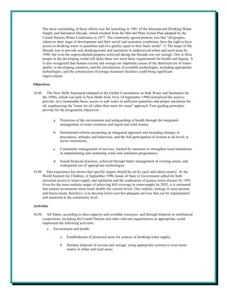 The most outstanding of these efforts was the launching in 1981 of the International Drinking Water
         Supply and Sanitation Decade, which resulted from the Mar del Plata Action Plan adopted by the
         United Nations Water Conference in 1977. The commonly agreed premise was that "all peoples,
         whatever their stage of development and their social and economic conditions, have the right to have
         access to drinking water in quantities and of a quality equal to their basic needs". 2/ The target of the
         Decade was to provide safe drinking-water and sanitation to underserved urban and rural areas by
         1990, but even the unprecedented progress achieved during the Decade was not enough. One in three
         people in the developing world still lacks these two most basic requirements for health and dignity. It
         is also recognized that human excreta and sewage are important causes of the deteriorat ion of water-
         quality in developing countries, and the introduction of available technologies, including appropriate
         technologies, and the construction of sewage treatment facilities could bring significant
         improvement.

Objectives

18.48.       The New Delhi Statement (adopted at the Global Consultation on Safe Water and Sanitation for
         the 1990s, which was held in New Delhi from 10 to 14 September 1990) formalized the need to
         provide, on a sustainable basis, access to safe water in sufficient quantities and proper sanitation for
         all, emphasizing the "some for all rather than more for some" approach. Four guiding principles
         provide for the programme objectives:

                a.   Protection of the environment and safeguarding of health through the integrated
                     management of water resources and liquid and solid wastes;

                b.   Institutional reforms promoting an integrated approach and including changes in
                     procedures, attitudes and behaviour, and the full participation of women at all levels in
                     sector institutions;

                c.   Community management of services, backed by measures to strengthen local institutions
                     in implementing and sustaining water and sanitation programmes;

                d.   Sound financial practices, achieved through better management of existing assets, and
                     widespread use of appropriate technologies.
18.49.      Past experience has shown that specific targets should be set by each individual country. At the
         World Summit for Children, in September 1990, heads of State or Government called for both
         universal access to water-supply and sanitation and the eradication of guinea worm disease by 1995.
         Even for the more realistic target of achieving full coverage in water-supply by 2025, it is estimated
         that annual investments must reach double the current levels. One realistic strategy to meet present
         and future needs, therefore, is to develop lower-cost but adequate services that can be implemented
         and sustained at the community level.

Activities

18.50.     All States, according to their capacity and available resources, and through bilateral or multilateral
         cooperation, including the United Nations and other relevant organizations as appropriate, could
         implement the following activities:
           a.   Environment and health:

                     a.   Establishment of protected areas for sources of drinking-water supply;

                     b.   Sanitary disposal of excreta and sewage, using appropriate systems to treat waste
                          waters in urban and rural areas;
 