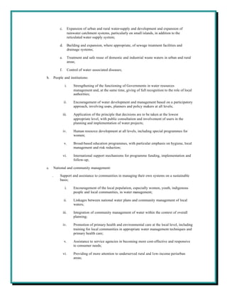 c.          Expansion of urban and rural water-supply and development and expansion of
                         rainwater catchment systems, particularly on small islands, in addition to the
                         reticulated water-supply system;

             d.          Building and expansion, where appropriate, of sewage treatment facilities and
                         drainage systems;

             e.          Treatment and safe reuse of domestic and industrial waste waters in urban and rural
                         areas;

             f.          Control of water-associated diseases;

b.       People and institutions:

                    i.       Strengthening of the functioning of Governments in water resources
                             management and, at the same time, giving of full recognition to the role of local
                             authorities;

                  ii.        Encouragement of water development and management based on a participatory
                             approach, involving users, planners and policy makers at all levels;

                  iii.       Application of the principle that decisions are to be taken at the lowest
                             appropriate level, with public consultation and involvement of users in the
                             planning and implementation of water projects;

                  iv.        Human resource development at all levels, including special programmes for
                             women;

                   v.        Broad-based education programmes, with particular emphasis on hygiene, local
                             management and risk reduction;

                  vi.        International support mechanisms for programme funding, implementation and
                             follow-up;

c.       National and community management:

     .       Support and assistance to communities in managing their own systems on a sustainable
             basis;

                    i.       Encouragement of the local population, especially women, youth, indigenous
                             people and local communities, in water management;

                  ii.        Linkages between national water plans and community management of local
                             waters;

                  iii.       Integration of community management of water within the context of overall
                             planning;

                  iv.        Promotion of primary health and environmental care at the local level, including
                             training for local communities in appropriate water management techniques and
                             primary health care;

                   v.        Assistance to service agencies in becoming more cost-effective and responsive
                             to consumer needs;

                  vi.        Providing of more attention to underserved rural and low-income periurban
                             areas;
 