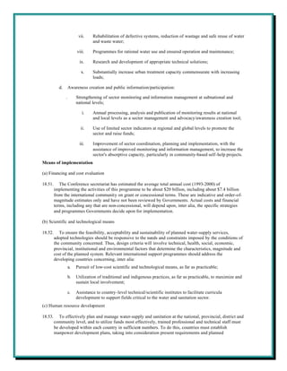 vii.    Rehabilitation of defective systems, reduction of wastage and safe reuse of water
                                  and waste water;

                         viii.    Programmes for rational water use and ensured operation and maintenance;

                           ix.    Research and development of appropriate technical solutions;

                            x.    Substantially increase urban treatment capacity commensurate with increasing
                                  loads;

           d.       Awareness creation and public information/participation:

                .        Strengthening of sector monitoring and information management at subnational and
                         national levels;

                             i.   Annual processing, analysis and publication of monitoring results at national
                                  and local levels as a sector management and advocacy/awareness creation tool;

                           ii.    Use of limited sector indicators at regional and global levels to promote the
                                  sector and raise funds;

                           iii.   Improvement of sector coordination, planning and implementation, with the
                                  assistance of improved monitoring and information management, to increase the
                                  sector's absorptive capacity, particularly in community-based self-help projects.
Means of implementation

(a) Financing and cost evaluation

18.51.      The Conference secretariat has estimated the average total annual cost (1993-2000) of
         implementing the activities of this programme to be about $20 billion, including about $7.4 billion
         from the international community on grant or concessional terms. These are indicative and order-of-
         magnitude estimates only and have not been reviewed by Governments. Actual costs and financial
         terms, including any that are non-concessional, will depend upon, inter alia, the specific strategies
         and programmes Governments decide upon for implementation.

(b) Scientific and technological means

18.52.      To ensure the feasibility, acceptability and sustainability of planned water-supply services,
         adopted technologies should be responsive to the needs and constraints imposed by the conditions of
         the community concerned. Thus, design criteria will involve technical, health, social, economic,
         provincial, institutional and environmental factors that determine the characteristics, magnitude and
         cost of the planned system. Relevant international support programmes should address the
         developing countries concerning, inter alia:
                    a.   Pursuit of low-cost scientific and technological means, as far as practicable;

                    b.   Utilization of traditional and indigenous practices, as far as practicable, to maximize and
                         sustain local involvement;

                    c.   Assistance to country-level technical/scientific institutes to facilitate curricula
                         development to support fields critical to the water and sanitation sector.
(c) Human resource development

18.53.      To effectively plan and manage water-supply and sanitation at the national, provincial, district and
         community level, and to utilize funds most effectively, trained professional and technical staff must
         be developed within each country in sufficient numbers. To do this, countries must establish
         manpower development plans, taking into consideration present requirements and planned
 
