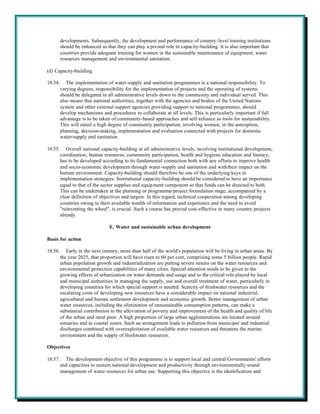 developments. Subsequently, the development and performance of country-level training institutions
         should be enhanced so that they can play a pivotal role in capacity-building. It is also important that
         countries provide adequate training for women in the sustainable maintenance of equipment, water
         resources management and environmental sanitation.

(d) Capacity-building

18.54.      The implementation of water-supply and sanitation programmes is a national responsibility. To
         varying degrees, responsibility for the implementation of projects and the operating of systems
         should be delegated to all administrative levels down to the community and individual served. This
         also means that national authorities, together with the agencies and bodies of the United Nations
         system and other external support agencies providing support to national programmes, should
         develop mechanisms and procedures to collaborate at all levels. This is particularly important if full
         advantage is to be taken of community-based approaches and self-reliance as tools for sustainability.
         This will entail a high degree of community participation, involving women, in the conception,
         planning, decision-making, implementation and evaluation connected with projects for domestic
         water-supply and sanitation.

18.55.      Overall national capacity-building at all administrative levels, involving institutional development,
         coordination, human resources, community participation, health and hygiene education and literacy,
         has to be developed according to its fundamental connection both with any efforts to improve health
         and socio-economic development through water-supply and sanitation and with their impact on the
         human environment. Capacity-building should therefore be one of the underlying keys in
         implementation strategies. Institutional capacity-building should be considered to have an importance
         equal to that of the sector supplies and equip ment component so that funds can be directed to both.
         This can be undertaken at the planning or programme/project formulation stage, accompanied by a
         clear definition of objectives and targets. In this regard, technical cooperation among developing
         countries owing to their available wealth of information and experience and the need to avoid
         "reinventing the wheel", is crucial. Such a course has proved cost-effective in many country projects
         already.

                                 E. Water and sustainable urban development

Basis for action

18.56.      Early in the next century, more than half of the world's population will be living in urban areas. By
         the year 2025, that proportion will have risen to 60 per cent, comprising some 5 billion people. Rapid
         urban population growth and industrialization are putting severe strains on the water resources and
         environmental protection capabilities of many cities. Special attention needs to be given to the
         growing effects of urbanization on water demands and usage and to the critical role played by local
         and municipal authorities in managing the supply, use and overall treatment of water, particularly in
         developing countries for which special support is needed. Scarcity of freshwater resources and the
         escalating costs of developing new resources have a considerable impact on national industrial,
         agricultural and human settlement development and economic growth. Better management of urban
         water resources, including the elimination of unsustainable consumption patterns, can make a
         substantial contribution to the alleviation of poverty and improvement of the health and quality of life
         of the urban and rural poor. A high proportion of large urban agglomerations are located around
         estuaries and in coastal zones. Such an arrangement leads to pollution from municipal and industrial
         discharges combined with overexploitation of available water resources and threatens the marine
         environment and the supply of freshwater resources.

Objectives

18.57.     The development objective of this programme is to support local and central Governments' efforts
         and capacities to sustain national development and productivity through environmentally sound
         management of water resources for urban use. Supporting this objective is the identification and
 