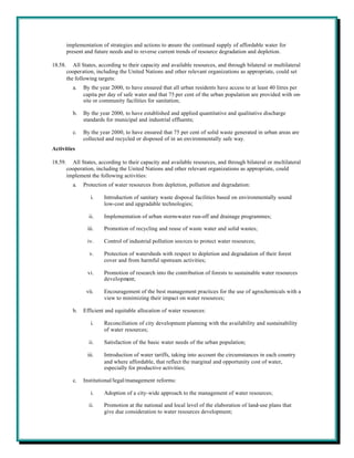 implementation of strategies and actions to ensure the continued supply of affordable water for
         present and future needs and to reverse current trends of resource degradation and depletion.

18.58.      All States, according to their capacity and available resources, and through bilateral or multilateral
         cooperation, including the United Nations and other relevant organizations as appropriate, could set
         the following targets:
           a.   By the year 2000, to have ensured that all urban residents have access to at least 40 litres per
                capita per day of safe water and that 75 per cent of the urban population are provided with on-
                site or community facilities for sanitation;

           b.   By the year 2000, to have established and applied quantitative and qualitative discharge
                standards for municipal and industrial effluents;

           c.   By the year 2000, to have ensured that 75 per cent of solid waste generated in urban areas are
                collected and recycled or disposed of in an environmentally safe way.
Activities

18.59.     All States, according to their capacity and available resources, and through bilateral or multilateral
         cooperation, including the United Nations and other relevant organizations as appropriate, could
         implement the following activities:
           a.   Protection of water resources from depletion, pollution and degradation:

                    i.   Introduction of sanitary waste disposal facilities based on environmentally sound
                         low-cost and upgradable technologies;

                   ii.   Implementation of urban storm-water run-off and drainage programmes;

                  iii.   Promotion of recycling and reuse of waste water and solid wastes;

                  iv.    Control of industrial pollution sources to protect water resources;

                   v.    Protection of watersheds with respect to depletion and degradation of their forest
                         cover and from harmful upstream activities;

                  vi.    Promotion of research into the contribution of forests to sustainable water resources
                         development;

                 vii.    Encouragement of the best management practices for the use of agrochemicals with a
                         view to minimizing their impact on water resources;

           b.   Efficient and equitable allocation of water resources:

                    i.   Reconciliation of city development planning with the availability and sustainability
                         of water resources;

                   ii.   Satisfaction of the basic water needs of the urban population;

                  iii.   Introduction of water tariffs, taking into account the circumstances in each country
                         and where affordable, that reflect the marginal and opportunity cost of water,
                         especially for productive activities;

           c.   Institutional/legal/management reforms:

                    i.   Adoption of a city-wide approach to the management of water resources;

                   ii.   Promotion at the national and local level of the elaboration of land-use plans that
                         give due consideration to water resources development;
 