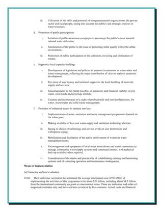 iii.   Utilization of the skills and potential of non-governmental organizations, the private
                         sector and local people, taking into account the public's and strategic interests in
                         water resources;

           d.   Promotion of public participation:

                    i.   Initiation of public-awareness campaigns to encourage the public's move towards
                         rational water utilization;

                  ii.    Sensitization of the public to the issue of protecting water quality within the urban
                         environment;

                  iii.   Promotion of public participation in the collection, recycling and elimination of
                         wastes;

           e.   Support to local capacity-building:

                    i.   Development of legislation and policies to promote investments in urban water and
                         waste management, reflecting the major contribution of cities to national economic
                         development;

                  ii.    Provision of seed money and technical support to the local handling of materials
                         supply and services;

                  iii.   Encouragement, to the extent possible, of autonomy and financial viability of city
                         water, solid waste and sewerage utilities;

                  iv.    Creation and maintenance of a cadre of professionals and semi-professionals, for
                         water, waste-water and solid waste management;

           f.   Provision of enhanced access to sanitary services:

                    i.   Implementation of water, sanitation and waste management programmes focused on
                         the urban poor;

                  ii.    Making available of low-cost water-supply and sanitation technology choices;

                  iii.   Basing of choice of technology and service levels on user preferences and
                         willingness to pay;

                  iv.    Mobilization and facilitation of the active involvement of women in water
                         management teams;

                   v.    Encouragement and equipment of local water associations and water committees to
                         manage community water-supply systems and communal latrines, with technical
                         back-up available when required;

                  vi.    Consideration of the merits and practicality of rehabilitating existing malfunctioning
                         systems and of correcting operation and maintenance inadequacies.
Means of implementation

(a) Financing and cost evaluation

18.60.      The Conference secretariat has estimated the average total annual cost (1993-2000) of
         implementing the activities of this programme to be about $20 billion, including about $4.5 billion
         from the international community on grant or concessional terms. These are indicative and order-of-
         magnitude estimates only and have not been reviewed by Governments. Actual costs and financial
 