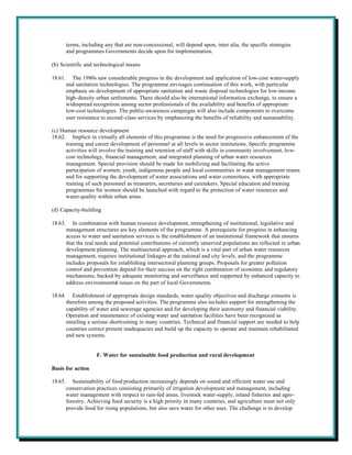 terms, including any that are non-concessional, will depend upon, inter alia, the specific strategies
         and programmes Governments decide upon for implementation.

(b) Scientific and technological means

18.61.      The 1980s saw considerable progress in the development and application of low-cost water-supply
         and sanitation technologies. The programme envisages continuation of this work, with particular
         emphasis on development of appropriate sanitation and waste disposal technologies for low-income
         high-density urban settlements. There should also be international information exchange, to ensure a
         widespread recognition among sector professionals of the availability and benefits of appropriate
         low-cost technologies. The public-awareness campaigns will also include components to overcome
         user resistance to second-class services by emphasizing the benefits of reliability and sustainability.

(c) Human resource development
18.62. Implicit in virtually all elements of this programme is the need for progressive enhancement of the
      training and career development of personnel at all levels in sector institutions. Specific programme
      activities will involve the training and retention of staff with skills in community involvement, low-
      cost technology, financial management, and integrated planning of urban water resources
      management. Special provision should be made for mobilizing and facilitating the active
      participation of women, youth, indigenous people and local communities in water management teams
      and for supporting the development of water associations and water committees, with appropriate
      training of such personnel as treasurers, secretaries and caretakers. Special education and training
      programmes for women should be launched with regard to the protection of water resources and
      water-quality within urban areas.

(d) Capacity-building

18.63.      In combination with human resource development, strengthening of institutional, legislative and
         management structures are key elements of the programme. A prerequisite for progress in enhancing
         access to water and sanitation services is the establishment of an institutional framework that ensures
         that the real needs and potential contributions of currently unserved populations are reflected in urban
         development planning. The multisectoral approach, which is a vital part of urban water resources
         management, requires institutional linkages at the national and city levels, and the programme
         includes proposals for establishing intersectoral planning groups. Proposals for greater pollution
         control and prevention depend for their success on the right combination of economic and regulatory
         mechanisms, backed by adequate monitoring and surveillance and supported by enhanced capacity to
         address environmental issues on the part of local Governments.

18.64.      Establishment of appropriate design standards, water-quality objectives and discharge consents is
         therefore among the proposed activities. The programme also includes support for strengthening the
         capability of water and sewerage agencies and for developing their autonomy and financial viability.
         Operation and maintenance of existing water and sanitation facilities have been recognized as
         entailing a serious shortcoming in many countries. Technical and financial support are needed to help
         countries correct present inadequacies and build up the capacity to operate and maintain rehabilitated
         and new systems.


                      F. Water for sustainable food production and rural development

Basis for action

18.65.      Sustainability of food production increasingly depends on sound and efficient water use and
         conservation practices consisting primarily of irrigation development and management, including
         water management with respect to rain-fed areas, livestock water-supply, inland fisheries and agro-
         forestry. Achieving food security is a high priority in many countries, and agriculture must not only
         provide food for rising populations, but also save water for other uses. The challenge is to develop
 