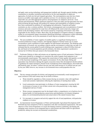 and apply water-saving technology and management methods and, through capacity-building, enable
         communities to introduce institutions and incentives for the rural population to adopt new
         approaches, for both rain-fed and irrigated agriculture. The rural population must also have better
         access to a p otable water-supply and to sanitation services. It is an immense task but not an
         impossible one, provided appropriate policies and programmes are adopted at all levels - local,
         national and international. While significant expansion of the area under rain-fed agriculture has been
         achieved during the past decade, the productivity response and sustainability of irrigation systems
         have been constrained by problems of waterlogging and salinization. Financial and market
         constraints are also a common problem. Soil erosion, mismanagement and overexploitation of natural
         resources and acute competition for water have all influenced the extent of poverty, hunger and
         famine in the developing countries. Soil erosion caused by overgrazing of livestock is also often
         responsible for the siltation of lakes. Most often, the development of irrigation schemes is supported
         neither by environmental impact assessments identifying hydrologic consequences within watersheds
         of interbasin transfers, nor by the assessment of social imp acts on peoples in river valleys.

18.66.      The non-availability of water-supplies of suitable quality is a significant limiting factor to
         livestock production in many countries, and improper disposal of animal wastes can in certain
         circumstances result in pollution of water-supplies for both humans and animals. The drinking-water
         requirements of livestock vary according to species and the environment in which they are kept. It is
         estimated that the current global livestock drinking-water requirement is about 60 billion litres per
         day and based on livestock population growth estimates, this daily requirement is predicted to
         increase by 0.4 billion litres per annum in the foreseeable future.

18.67.      Freshwater fisheries in lakes and streams are an important source of food and protein. Fisheries of
         inland waters should be so managed as to maximize the yield of aquatic food organisms in an
         environmentally sound manner. This requires the conservation of water-quality and quantity, as well
         as of the functional morphology of the aquatic environment. On the other hand, fishing and
         aquaculture may themselves damage the aquatic ecosystem; hence their development should conform
         to guidelines for impact limitation. Present levels of production from inland fisheries, from both fresh
         and brackish water, are about 7 million tons per year and could increase to 16 million tons per year
         by the year 2000; however, any increase in environmental stress could jeopardize this rise.

Objectives

18.68.     The key strategic principles for holistic and integrated environmentally sound management of
         water resources in the rural context may be set forth as follows:
           a.   Water should be regarded as a finite resource having an economic value with significant
                social and economic implications reflecting the importance of meeting basic needs;

           b.   Local communities must participate in all phases of water management, ensuring the full
                involvement of women in view of their crucial role in the practical day-t o-day supply,
                management and use of water;

           c.   Water resource management must be developed within a comprehensive set of policies for (i)
                human health; (ii) food production, preservation and distribution; (iii) disaster mitigation
                plans; (iv) environmental protection and conservation of the natural resource base;

           d.   It is necessary to recognize and actively support the role of rural populations, with particular
                emphasis on women.
18.69.      An International Action Programme on Water and Sustainable Agricultural Development (IAP-
         WASAD) has been initiated by FAO in cooperation with other int ernational organizations. The main
         objective of the Action Programme is to assist developing countries in planning, developing and
         managing water resources on an integrated basis to meet present and future needs for agricultural
         production, taking into account environmental considerations.
 