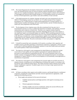 18.70.      The Action Programme has developed a framework for sustainable water use in the agricultural
         sector and identified priority areas for action at national, regional and global levels. Quantitative
         targets for new irrigation development, improvement of existing irrigation schemes and reclamation
         of waterlogged and salinized lands through drainage for 130 developing countries are estimated on
         the basis of food requirements, agro-climatic zones and availability of water and land.

18.71.     FAO global projections for irrigation, drainage and small-scale water programmes by the year
         2000 for 130 developing countries are as follows: (a) 15.2 million hectares of new irrigation
         development; (b) 12 million hectares of improvement/modernization of existing schemes; (c) 7
         million hectares installed with drainage and water control facilities; and (d) 10 million hectares of
         small-scale water programmes and conservation.

18.72.       The development of new irrigation areas at the above-mentioned level may give rise to
         environmental concerns in so far as it implies the destruction of wetlands, water pollution, increased
         sedimentation and a reduction in biodiversity. Therefore, new irrigation schemes should be
         accompanied by an environmental impact assessment, depending upon the scale of the scheme, in
         case significant negative environmental impacts are expected. When considering proposals for new
         irrigation schemes, consideration should also be given to a more rational exploitation, and an increase
         in the efficiency or productivity, of any existing schemes capable of serving the same localities.
         Technologies for new irrigation schemes should be thoroughly evaluated, including their potential
         conflicts with other land uses. The active involvement of water-users groups is a supporting
         objective.

18.73.      It should be ensured that rural communities of all countries, according to their capacities and
         available resources and taking advantage of international cooperation as appropriate, will have access
         to safe water in sufficient quantities and adequate sanitation to meet their health needs and maintain
         the essential qualities of their local environments.

18.74.      The objectives with regard to water management for inland fisheries and aquaculture include
         conservation of water-quality and water-quantity requirements for optimum production and
         prevention of water pollution by aquacultural activities. The Action Programme seeks to assist
         member countries in managing the fisheries of inland waters through the promotion of sustainable
         management of capture fisheries as well as the development of environmentally sound approaches to
         intensification of aquaculture.

18.75.      The objectives with regard to water management for livestock supply are twofold: provision of
         adequate amounts of drinking-wat er and safeguarding of drinking-water quality in accordance with
         the specific needs of different animal species. This entails maximum salinity tolerance levels and the
         absence of pathogenic organisms. No global targets can be set owing to large regional and intra-
         country variations.

Activities

18.76.     All States, according to their capacity and available resources, and through bilateral or multilateral
         cooperation, including the United Nations and other relevant organizations as appropriate, could
         implement the following activities:
           a.   Water-supply and sanitation for the unserved rural poor:

                    i.   Establish national policies and budget priorities with regard to increasing service
                         coverage;

                   ii.   Promote appropriate technologies;

                  iii.   Introduce suitable cost-recovery mechanisms, taking into account efficiency and
                         equity through demand management mechanisms;
 