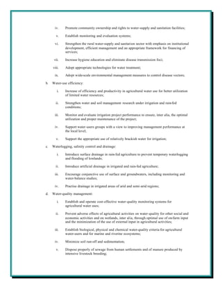 iv.     Promote community ownership and rights to water-supply and sanitation facilities;

       v.     Establish monitoring and evaluation systems;

      vi.     Strengthen the rural water-supply and sanitation sector with emphasis on institutional
              development, efficient management and an appropriate framework for financing of
              services;

      vii.    Increase hygiene education and eliminate disease transmission foci;

     viii.    Adopt appropriate technologies for water treatment;

      ix.     Adopt wide-scale environmental management measures to control disease vectors;

b.   Water-use efficiency:

        i.    Increase of efficiency and productivity in agricultural water use for better utilization
              of limited water resources;

       ii.    Strengthen water and soil management research under irrigation and rain-fed
              conditions;

      iii.    Monitor and evaluate irrigation project performance to ensure, inter alia, the optimal
              utilization and proper maintenance of the project;

      iv.     Support water-users groups with a view to improving management performance at
              the local level;

       v.     Support the appropriate use of relatively brackish water for irrigation;

c.   Waterlogging, salinity control and drainage:

        i.    Introduce surface drainage in rain-fed agriculture to prevent temporary waterlogging
              and flooding of lowlands;

       ii.    Introduce artificial drainage in irrigated and rain-fed agriculture;

      iii.    Encourage conjunctive use of surface and groundwaters, including monitoring and
              water-balance studies;

      iv.     Practise drainage in irrigated areas of arid and semi-arid regions;

d.   Water-quality management:

        i.    Establish and operate cost-effective water-quality monitoring systems for
              agricultural water uses;

       ii.    Prevent adverse effects of agricultural activities on water-quality for other social and
              economic activities and on wetlands, inter alia, through optimal use of on-farm input
              and the minimization of the use of external input in agricultural activities;

      iii.    Establish biological, physical and chemical water-quality criteria for agricultural
              water-users and for marine and riverine ecosystems;

      iv.     Minimize soil run-off and sedimentation;

       v.     Dispose properly of sewage from human settlements and of manure produced by
              intensive livestock breeding;
 