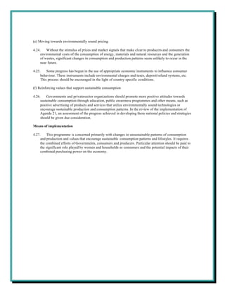 (e) Moving towards environmentally sound pricing

4.24.    Without the stimulus of prices and market signals that make clear to producers and consumers the
     environmental costs of the consumption of energy, materials and natural resources and the generation
     of wastes, significant changes in consumption and production patterns seem unlikely to occur in the
     near future.

4.25.    Some progress has begun in the use of appropriate economic instruments to influence consumer
     behaviour. These instruments include environmental charges and taxes, deposit/refund systems, etc.
     This process should be encouraged in the light of country-specific conditions.

(f) Reinforcing values that support sustainable consumption

4.26.    Governments and private-sector organizations should promote more positive attitudes towards
     sustainable consumption through education, public awareness programmes and other means, such as
     positive advertising of products and services that utilize environmentally sound technologies or
     encourage sustainable production and consumption patterns. In the review of the implementation of
     Agenda 21, an assessment of the progress achieved in developing these national policies and strategies
     should be given due consideration.

Means of implementation

4.27.    This programme is concerned primarily with changes in unsustainable patterns of consumption
     and production and values that encourage sustainable consumption patterns and lifestyles. It requires
     the combined efforts of Governments, consumers and producers. Particular attention should be paid to
     the significant role played by women and households as consumers and the potential impacts of their
     combined purchasing power on the economy.
 