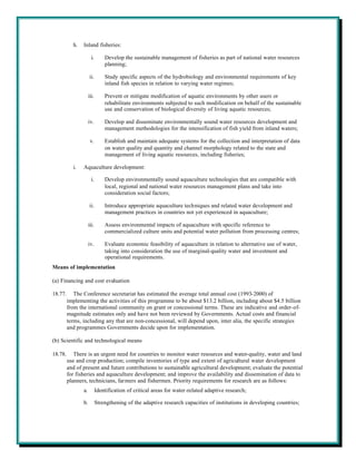 h.   Inland fisheries:

                       i.       Develop the sustainable management of fisheries as part of national water resources
                                planning;

                     ii.        Study specific aspects of the hydrobiology and environmental requirements of key
                                inland fish species in relation to varying water regimes;

                     iii.       Prevent or mitigate modification of aquatic environments by other users or
                                rehabilitate environments subjected to such modification on behalf of the sustainable
                                use and conservation of biological diversity of living aquatic resources;

                     iv.        Develop and disseminate environmentally sound water resources development and
                                management methodologies for the intensification of fish yield from inland waters;

                      v.        Establish and maintain adequate systems for the collection and interpretation of data
                                on water quality and quantity and channel morphology related to the state and
                                management of living aquatic resources, including fisheries;

           i.   Aquaculture development:

                       i.       Develop environmentally sound aquaculture technologies that are compatible with
                                local, regional and national water resources management plans and take into
                                consideration social factors;

                     ii.        Introduce appropriate aquaculture techniques and related water development and
                                management practices in countries not yet experienced in aquaculture;

                     iii.       Assess environmental impacts of aquaculture with specific reference to
                                commercialized culture units and potential water pollution from processing centres;

                     iv.        Evaluate economic feasibility of aquaculture in relation to alternative use of water,
                                taking into consideration the use of marginal-quality water and investment and
                                operational requirements.
Means of implementation

(a) Financing and cost evaluation

18.77.      The Conference secretariat has estimated the average total annual cost (1993-2000) of
         implementing the activities of this programme to be about $13.2 billion, including about $4.5 billion
         from the international community on grant or concessional terms. These are indicative and order-of-
         magnitude estimates only and have not been reviewed by Governments. Actual costs and financial
         terms, including any that are non-concessional, will depend upon, inter alia, the specific strategies
         and programmes Governments decide upon for implementation.

(b) Scientific and technological means

18.78.      There is an urgent need for countries to monitor water resources and water-quality, water and land
         use and crop production; compile inventories of type and extent of agricultural water development
         and of present and future contributions to sustainable agricultural development; evaluate the potential
         for fisheries and aquaculture development; and improve the availability and dissemination of data to
         planners, technicians, farmers and fishermen. Priority requirements for research are as follows:
                a.          Identification of critical areas for water-related adaptive research;

                b.          Strengthening of the adaptive research capacities of institutions in developing countries;
 