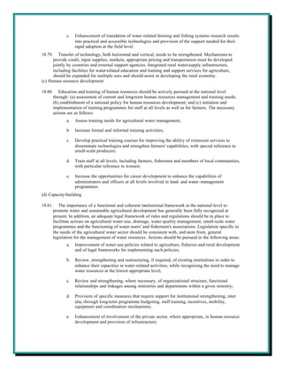 c.   Enhancement of translation of water-related farming and fishing systems research results
                     into practical and accessible technologies and provision of the support needed for their
                     rapid adoption at the field level.
18.79.   Transfer of technology, both horizontal and vertical, needs to be strengthened. Mechanisms to
      provide credit, input supplies, markets, appropriate pricing and transportation must be developed
      jointly by countries and external support agencies. Integrated rural water-supply infrastructure,
      including facilities for water-related education and training and support services for agriculture,
      should be expanded for multiple uses and should assist in developing the rural economy.
(c) Human resource development

18.80.      Education and training of human resources should be actively pursued at the national level
         through: (a) assessment of current and long-term human resources management and training needs;
         (b) establishment of a national policy for human resources development; and (c) initiation and
         implementation of training programmes for staff at all levels as well as for farmers. The necessary
         actions are as follows:
                a.   Assess training needs for agricultural water management;

                b.   Increase formal and informal training activities;

                c.   Develop practical training courses for improving the ability of extension services to
                     disseminate technologies and strengthen farmers' capabilities, with special reference to
                     small-scale producers;

                d.   Train staff at all levels, including farmers, fishermen and members of local communities,
                     with particular reference to women;

                e.   Increase the opportunities for career development to enhance the capabilities of
                     administrators and officers at all levels involved in land- and water-management
                     programmes.
(d) Capacity-building

18.81.      The importance of a functional and coherent institutional framework at the national level to
         promote water and sustainable agricultural development has generally been fully recognized at
         present. In addition, an adequate legal framework of rules and regulations should be in place to
         facilitate actions on agricultural water-use, drainage, water-quality management, small-scale water
         programmes and the functioning of water-users' and fishermen's associations. Legislation specific to
         the needs of the agricultural water sector should be consistent with, and stem from, general
         legislation for the management of water resources. Actions should be pursued in the following areas:
                a.   Improvement of water-use policies related to agriculture, fisheries and rural development
                     and of legal frameworks for implementing such policies;

                b.   Review, strengthening and restructuring, if required, of existing institutions in order to
                     enhance their capacities in water-related activities, while recognizing the need to manage
                     water resources at the lowest appropriate level;

                c.   Review and strengthening, where necessary, of organizational structure, functional
                     relationships and linkages among ministries and departments within a given ministry;

                d.   Provision of specific measures that require support for institutional strengthening, inter
                     alia, through long-term programme budgeting, staff training, incentives, mobility,
                     equipment and coordination mechanisms;

                e.   Enhancement of involvement of the private sector, where appropriate, in human resource
                     development and provision of infrastructure;
 