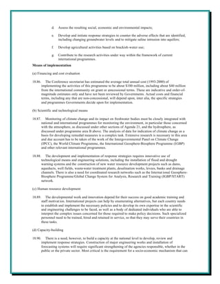 d.   Assess the resulting social, economic and environmental impacts;

                e.   Develop and initiate response strategies to counter the adverse effects that are identified,
                     including changing groundwater levels and to mitigate saline intrusion into aquifers;

                f.   Develop agricultural activities based on brackish-water use;

                g.   Contribute to the research activities under way within the framework of current
                     international programmes.
Means of implementation

(a) Financing and cost evaluation

18.86.      The Conference secretariat has estimated the average total annual cost (1993-2000) of
         implementing the activities of this programme to be about $100 million, including about $40 million
         from the international community on grant or concessional terms. These are indicative and order-of-
         magnitude estimates only and have not been reviewed by Governments. Actual costs and financial
         terms, including any that are non-concessional, will depend upon, inter alia, the specific strategies
         and programmes Governments decide upon for implementation.

(b) Scientific and technological means

18.87.      Monitoring of climate change and its impact on freshwater bodies must be closely integrated with
         national and international programmes for monitoring the environment, in particular those concerned
         with the atmosphere, as discussed under other sections of Agenda 21, and the hydrosphere, as
         discussed under programme area B above. The analysis of data for indication of climate change as a
         basis for developing remedial measures is a complex task. Extensive research is necessary in this area
         and due account has to be taken of the work of the Intergovernmental Panel on Climate Change
         (IPCC), the World Climate Programme, the International Geosphere-Biosphere Programme (IGBP)
         and other relevant international programmes.

18.88.      The development and implementation of response strategies requires innovative use of
         technological means and engineering solutions, including the installation of flood and drought
         warning systems and the construction of new water resource development projects such as dams,
         aqueducts, well fields, waste-water treatment plants, desalination works, levees, banks and drainage
         channels. There is also a need for coordinated research networks such as the Internat ional Geosphere-
         Biosphere Programme/Global Change System for Analysis, Research and Training (IGBP/START)
         network.

(c) Human resource development

18.89.      The developmental work and innovation depend for their success on good academic training and
         staff motivat ion. International projects can help by enumerating alternatives, but each country needs
         to establish and implement the necessary policies and to develop its own expertise in the scientific
         and engineering challenges to be faced, as well as a body of dedicated individuals who are able to
         interpret the complex issues concerned for those required to make policy decisions. Such specialized
         personnel need to be trained, hired and retained in service, so that they may serve their countries in
         these tasks.

(d) Capacity-building

18.90.      There is a need, however, to build a capacity at the national level to develop, review and
         implement response strategies. Construction of major engineering works and installation of
         forecasting systems will require significant strengthening of the agencies responsible, whether in the
         public or the private sector. Most critical is the requirement for a socio-economic mechanism that can
 