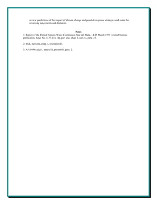 review predictions of the impact of climate change and possible response strategies and make the
      necessary judgements and decisions.


                                                    Notes
1/ Report of the United Nations Water Conference, Mar del Plata, 14-25 March 1977 (United Nations
publication, Sales No. E.77.II.A.12), part one, chap. I, sect. C, para. 35.

2/ Ibid., part one, chap. I, resolution II.

3/ A/45/696/Add.1, annex III, preamble, para. 2.
 