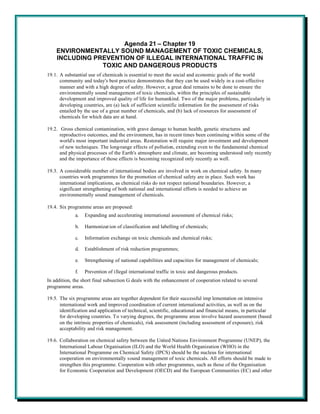 Agenda 21 – Chapter 19
    ENVIRONMENTALLY SOUND MANAGEMENT OF TOXIC CHEMICALS,
    INCLUDING PREVENTION OF ILLEGAL INTERNATIONAL TRAFFIC IN
                TOXIC AND DANGEROUS PRODUCTS
19.1. A substantial use of chemicals is essential to meet the social and economic goals of the world
      community and today's best practice demonstrates that they can be used widely in a cost-effective
      manner and with a high degree of safety. However, a great deal remains to be done to ensure the
      environmentally sound management of toxic chemicals, within the principles of sustainable
      development and improved quality of life for humankind. Two of the major problems, particularly in
      developing countries, are (a) lack of sufficient scientific information for the assessment of risks
      entailed by the use of a great number of chemicals, and (b) lack of resources for assessment of
      chemicals for which data are at hand.

19.2. Gross chemical contamination, with grave damage to human health, genetic structures and
      reproductive outcomes, and the environment, has in recent times been continuing within some of the
      world's most important industrial areas. Restoration will require major investment and development
      of new techniques. The long-range effects of pollution, extending even to the fundamental chemical
      and physical processes of the Earth's atmosphere and climate, are becoming understood only recently
      and the importance of those effects is becoming recognized only recently as well.

19.3. A considerable number of international bodies are involved in work on chemical safety. In many
      countries work programmes for the promotion of chemical safety are in place. Such work has
      international implications, as chemical risks do not respect national boundaries. However, a
      significant strengthening of both national and international efforts is needed to achieve an
      environmentally sound management of chemicals.

19.4. Six programme areas are proposed:
             a.   Expanding and accelerating international assessment of chemical risks;

             b.   Harmonizat ion of classification and labelling of chemicals;

             c.   Information exchange on toxic chemicals and chemical risks;

             d.   Establishment of risk reduction programmes;

             e.   Strengthening of national capabilities and capacities for management of chemicals;

             f.   Prevention of illegal international traffic in toxic and dangerous products.
In addition, the short final subsection G deals with the enhancement of cooperation related to several
programme areas.

19.5. The six programme areas are together dependent for their successful imp lementation on intensive
      international work and improved coordination of current international activities, as well as on the
      identification and application of technical, scientific, educational and financial means, in particular
      for developing countries. To varying degrees, the programme areas involve hazard assessment (based
      on the intrinsic properties of chemicals), risk assessment (including assessment of exposure), risk
      acceptability and risk management.

19.6. Collaboration on chemical safety between the United Nations Environment Programme (UNEP), the
      International Labour Organisation (ILO) and the World Health Organization (WHO) in the
      International Programme on Chemical Safety (IPCS) should be the nucleus for international
      cooperation on environmentally sound management of toxic chemicals. All efforts should be made to
      strengthen this programme. Cooperation with other programmes, such as those of the Organisation
      for Economic Cooperation and Development (OECD) and the European Communities (EC) and other
 