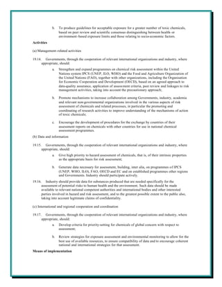 b.   To produce guidelines for acceptable exposure for a greater number of toxic chemicals,
                  based on peer review and scientific consensus distinguishing between health- or
                  environment-based exposure limits and those relating to socio-economic factors.
Activities

(a) Management-related activities

19.14. Governments, through the cooperation of relevant international organizations and industry, where
      appropriate, should:
             a.   Strengthen and expand programmes on chemical risk assessment within the United
                  Nations system IPCS (UNEP, ILO, WHO) and the Food and Agriculture Organization of
                  the United Nations (FAO), together with other organizations, including the Organisation
                  for Economic Cooperation and Development (OECD), based on an agreed approach to
                  data-quality assurance, application of assessment criteria, peer review and linkages to risk
                  management activities, taking into account the precautionary approach;

             b.   Promote mechanisms to increase collaboration among Governments, industry, academia
                  and relevant non-governmental organizations involved in the various aspects of risk
                  assessment of chemicals and related processes, in particular the promoting and
                  coordinating of research activities to improve understanding of the mechanisms of action
                  of toxic chemicals;

             c.   Encourage the development of procedures for the exchange by countries of their
                  assessment reports on chemicals with other countries for use in national chemical
                  assessment programmes.
(b) Data and information

19.15. Governments, through the cooperation of relevant international organizations and industry, where
      appropriate, should:
             a.   Give high priority to hazard assessment of chemicals, that is, of their intrinsic properties
                  as the appropriate basis for risk assessment;

             b.   Generate data necessary for assessment, building, inter alia, on programmes of IPCS
                  (UNEP, WHO, ILO), FAO, OECD and EC and on established programmes other regions
                  and Governments. Industry should participate actively.
19.16. Industry should provide data for substances produced that are needed specifically for the
      assessment of potential risks to human health and the environment. Such data should be made
      available to relevant national competent authorities and international bodies and other interested
      parties involved in hazard and risk assessment, and to the greatest possible extent to the public also,
      taking into account legitimate claims of confidentiality.

(c) International and regional cooperation and coordination

19.17. Governments, through the cooperation of relevant international organizations and industry, where
      appropriate, should:
             a.   Develop criteria for priority-setting for chemicals of global concern with respect to
                  assessment;

             b.   Review strategies for exposure assessment and environmental monitoring to allow for the
                  best use of available resources, to ensure compatibility of data and to encourage coherent
                  national and international strategies for that assessment.
Means of implementation
 