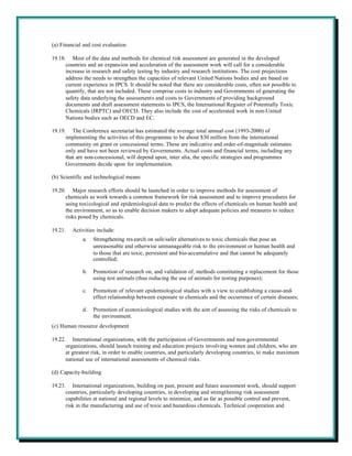 (a) Financial and cost evaluation

19.18. Most of the data and methods for chemical risk assessment are generated in the developed
      countries and an expansion and acceleration of the assessment work will call for a considerable
      increase in research and safety testing by industry and research institutions. The cost projections
      address the needs to strengthen the capacities of relevant United Nations bodies and are based on
      current experience in IPCS. It should be noted that there are considerable costs, often not possible to
      quantify, that are not included. These comprise costs to industry and Governments of generating the
      safety data underlying the assessments and costs to Governments of providing background
      documents and draft assessment statements to IPCS, the International Register of Potentially Toxic
      Chemicals (IRPTC) and OECD. They also include the cost of accelerated work in non-United
      Nations bodies such as OECD and EC.

19.19. The Conference secretariat has estimated the average total annual cost (1993-2000) of
      implementing the activities of this programme to be about $30 million from the international
      community on grant or concessional terms. These are indicative and order-of-magnitude estimates
      only and have not been reviewed by Governments. Actual costs and financial terms, including any
      that are non-concessional, will depend upon, inter alia, the specific strategies and programmes
      Governments decide upon for implementation.

(b) Scientific and technological means

19.20. Major research efforts should be launched in order to improve methods for assessment of
      chemicals as work towards a common framework for risk assessment and to improve procedures for
      using toxicological and epidemiological data to predict the effects of chemicals on human health and
      the environment, so as to enable decision makers to adopt adequate policies and measures to reduce
      risks posed by chemicals.

19.21.   Activities include:
             a.   Strengthening res earch on safe/safer alternatives to toxic chemicals that pose an
                  unreasonable and otherwise unmanageable risk to the environment or human health and
                  to those that are toxic, persistent and bio-accumulative and that cannot be adequately
                  controlled;

             b.   Promotion of research on, and validation of, methods constituting a replacement for those
                  using test animals (thus reducing the use of animals for testing purposes);

             c.   Promotion of relevant epidemiological studies with a view to establishing a cause-and-
                  effect relationship between exposure to chemicals and the occurrence of certain diseases;

             d.   Promotion of ecotoxicological studies with the aim of assessing the risks of chemicals to
                  the environment.
(c) Human resource development

19.22. International organizations, with the participation of Governments and non-governmental
      organizations, should launch training and education projects involving women and children, who are
      at greatest risk, in order to enable countries, and particularly developing countries, to make maximum
      national use of international assessments of chemical risks.

(d) Capacity-building

19.23. International organizations, building on past, present and future assessment work, should support
      countries, particularly developing countries, in developing and strengthening risk assessment
      capabilities at national and regional levels to minimize, and as far as possible control and prevent,
      risk in the manufacturing and use of toxic and hazardous chemicals. Technical cooperation and
 