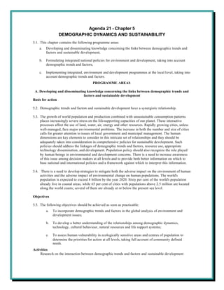 Agenda 21 - Chapter 5
                  DEMOGRAPHIC DYNAMICS AND SUSTAINABILITY
5.1. This chapter contains the following programme areas:
    a.   Developing and disseminating knowledge concerning the links between demographic trends and
         factors and sustainable development;

    b.   Formulating integrated national policies for environment and development, taking into account
         demographic trends and factors;

    c.   Implementing integrated, environment and development programmes at the local level, taking into
         account demographic trends and factors.
                                         PROGRAMME AREAS

 A. Developing and disseminating knowledge concerning the links between demographic trends and
                               factors and sustainable development
Basis for action

5.2. Demographic trends and factors and sustainable development have a synergistic relationship.

5.3. The growth of world population and production combined with unsustainable consumption patterns
     places increasingly severe stress on the life-supporting capacities of our planet. These interactive
     processes affect the use of land, water, air, energy and other resources. Rapidly growing cities, unless
     well-managed, face major environmental problems. The increase in both the number and size of cities
     calls for greater attention to issues of local government and municipal management. The human
     dimensions are key elements to consider in this intricate set of relationships and they should be
     adequately taken into consideration in comprehensive policies for sustainable development. Such
     policies should address the linkages of demographic trends and factors, resource use, appropriate
     technology dissemination, and development. Population policy should also recognize the role played
     by human beings in environmental and development concerns. There is a need to increase awareness
     of this issue among decision makers at all levels and to provide both better information on which to
     base national and international policies and a framework against which to interpret this information.

5.4. There is a need to develop strategies to mitigate both the adverse impact on the environment of human
     activities and the adverse impact of environmental change on human populations. The world's
     population is expected to exceed 8 billion by the year 2020. Sixty per cent of the world's population
     already live in coastal areas, while 65 per cent of cities with populations above 2.5 million are located
     along the world coasts; several of them are already at or below the present sea level.

Objectives

5.5. The following objectives should be achieved as soon as practicable:
         a.   To incorporate demographic trends and factors in the global analysis of environment and
              development issues;

         b.   To develop a better understanding of the relationships among demographic dynamics,
              technology, cultural behaviour, natural resources and life support systems;

         c.   To assess human vulnerability in ecologically sensitive areas and centres of population to
              determine the priorities for action at all levels, taking full account of community defined
              needs.
Activities
     Research on the interaction between demographic trends and factors and sustainable development
 
