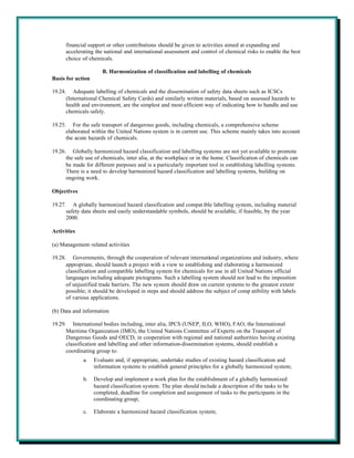 financial support or other contributions should be given to activities aimed at expanding and
      accelerating the national and international assessment and control of chemical risks to enable the best
      choice of chemicals.

                      B. Harmonization of classification and labelling of chemicals
Basis for action

19.24. Adequate labelling of chemicals and the dissemination of safety data sheets such as ICSCs
      (International Chemical Safety Cards) and similarly written materials, based on assessed hazards to
      health and environment, are the simplest and most efficient way of indicating how to handle and use
      chemicals safely.

19.25. For the safe transport of dangerous goods, including chemicals, a comprehensive scheme
      elaborated within the United Nations system is in current use. This scheme mainly takes into account
      the acute hazards of chemicals.

19.26. Globally harmonized hazard classification and labelling systems are not yet available to promote
      the safe use of chemicals, inter alia, at the workplace or in the home. Classification of chemicals can
      be made for different purposes and is a particularly important tool in establishing labelling systems.
      There is a need to develop harmonized hazard classification and labelling systems, building on
      ongoing work.

Objectives

19.27. A globally harmonized hazard classification and compat ible labelling system, including material
      safety data sheets and easily understandable symbols, should be available, if feasible, by the year
      2000.

Activities

(a) Management-related activities

19.28. Governments, through the cooperation of relevant international organizations and industry, where
      appropriate, should launch a project with a view to establishing and elaborating a harmonized
      classification and compatible labelling system for chemicals for use in all United Nations official
      languages including adequate pictograms. Such a labelling system should not lead to the imposition
      of unjustified trade barriers. The new system should draw on current systems to the greatest extent
      possible; it should be developed in steps and should address the subject of comp atibility with labels
      of various applications.

(b) Data and information

19.29. International bodies including, inter alia, IPCS (UNEP, ILO, WHO), FAO, the International
      Maritime Organization (IMO), the United Nations Committee of Experts on the Transport of
      Dangerous Goods and OECD, in cooperation with regional and national authorities having existing
      classification and labelling and other information-dissemination systems, should establish a
      coordinating group to:
             a.    Evaluate and, if appropriate, undertake studies of existing hazard classification and
                   information systems to establish general principles for a globally harmonized system;

             b.    Develop and implement a work plan for the establishment of a globally harmonized
                   hazard classification system. The plan should include a description of the tasks to be
                   completed, deadline for completion and assignment of tasks to the participants in the
                   coordinating group;

             c.    Elaborate a harmonized hazard classification system;
 