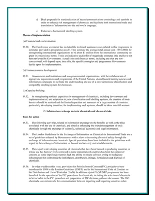 d.    Draft proposals for standardization of hazard communication terminology and symbols in
                   order to enhance risk management of chemicals and facilitate both international trade and
                   translation of information into the end-user's language;

             e.    Elaborate a harmonized labelling system.
Means of implementation

(a) Financial and cost evaluation

19.30. The Conference secretariat has included the technical assistance costs related to this programme in
      estimates provided in programme area E. They estimate the average total annual cost (1993-2000) for
      strengthening international organizations to be about $3 million from the international community on
      grant or concessional terms. These are indicative and order-of-magnitude estimates only and have not
      been reviewed by Governments. Actual costs and financial terms, including any that are non-
      concessional, will depend upon, inter alia, the specific strategies and programmes Governments
      decide upon for implementation.

(b) Human resource development

19.31. Governments and institutions and non-governmental organizations, with the collaboration of
      appropriate organizations and programmes of the United Nations, should launch training courses and
      information campaigns to facilitate the understanding and use of a new harmonized classification and
      compatible labelling system for chemicals.

(c) Capacity-building

19.32. In strengthening national capacities for management of chemicals, including development and
      implementation of, and adaptation to, new classification and labelling systems, the creation of trade
      barriers should be avoided and the limited capacities and resources of a large number of countries,
      particularly developing countries, for implementing such systems, should be taken into full account.

                     C. Information exchange on toxic chemicals and chemical risks

Basis for action

19.33. The following activities, related to information exchange on the benefits as well as the risks
      associated with the use of chemicals, are aimed at enhancing the sound management of toxic
      chemicals through the exchange of scientific, technical, economic and legal information.

19.34. The London Guidelines for the Exchange of Information on Chemicals in International Trade are a
      set of guidelines adopted by Governments with a view to increasing chemical safety through the
      exchange of information on chemicals. Special provisions have been included in the guidelines with
      regard to the exchange of information on banned and severely restricted chemicals.

19.35. The export to developing countries of chemicals that have been banned in producing countries or
      whose use has been severely restricted in some industrialized countries has been the subject of
      concern, as some importing countries lack the ability to ensure safe use, owing to inadequate
      infrastructure for controlling the importation, distribution, storage, formulation and disposal of
      chemicals.

19.36. In order to address this issue, provisions for Prior Informed Consent (PIC) procedures were
      introduced in 1989 in the London Guidelines (UNEP) and in the International Code of Conduct on
      the Distribution and Use of Pesticides (FAO). In addition a joint FAO/UNEP programme has been
      launched for the operation of the PIC procedures for chemicals, including the selection of chemicals
      to be included in the PIC procedure and preparation of PIC decision guidance documents. The ILO
      chemicals convention calls for communication between exporting and importing countries when
 