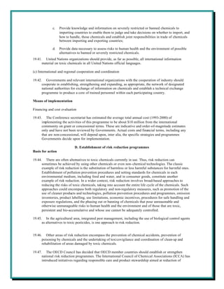 c.    Provide knowledge and information on severely restricted or banned chemicals to
                   importing countries to enable them to judge and take decisions on whether to import, and
                   how to handle, those chemicals and establish joint responsibilities in trade of chemicals
                   between importing and exporting countries;

             d.    Provide data necessary to assess risks to human health and the environment of possible
                   alternatives to banned or severely restricted chemicals.
19.41. United Nations organizations should provide, as far as possible, all international information
      material on toxic chemicals in all United Nations official languages.

(c) International and regional cooperation and coordination

19.42. Governments and relevant international organizations with the cooperation of industry should
      cooperate in establishing, strengthening and expanding, as appropriate, the network of designated
      national authorities for exchange of information on chemicals and establish a technical exchange
      programme to produce a core of trained personnel within each participating country.

Means of implementation

Financing and cost evaluation

19.43. The Conference secretariat has estimated the average total annual cost (1993-2000) of
      implementing the activities of this programme to be about $10 million from the international
      community on grant or concessional terms. These are indicative and order-of-magnitude estimates
      only and have not been reviewed by Governments. Actual costs and financial terms, including any
      that are non-concessional, will depend upon, inter alia, the specific strategies and programmes
      Governments decide upon for implementation.

                             D. Establishment of risk reduction programmes
Basis for action

19.44. There are often alternatives to toxic chemicals currently in use. Thus, risk reduction can
      sometimes be achieved by using other chemicals or even non-chemical technologies. The classic
      example of risk reduction is the substitution of harmless or less harmful substances for harmful ones.
      Establishment of pollution prevention procedures and setting standards for chemicals in each
      environmental medium, including food and water, and in consumer goods, constitute another
      example of risk reduction. In a wider context, risk reduction involves broad-based approaches to
      reducing the risks of toxic chemicals, taking into account the entire life cycle of the chemicals. Such
      approaches could encompass both regulatory and non-regulatory measures, such as promotion of the
      use of cleaner products and technologies, pollution prevention procedures and programmes, emission
      inventories, product labelling, use limitations, economic incentives, procedures for safe handling and
      exposure regulations, and the phasing out or banning of chemicals that pose unreasonable and
      otherwise unmanageable risks to human health and the environment and of those that are toxic,
      persistent and bio-accumulative and whose use cannot be adequately controlled.

19.45. In the agricultural area, integrated pest management, including the use of biological control agents
      as alternatives to toxic pesticides, is one approach to risk reduction.


19.46. Other areas of risk reduction encompass the prevention of chemical accidents, prevention of
      poisoning by chemicals and the undertaking of toxicovigilance and coordination of clean-up and
      rehabilitation of areas damaged by toxic chemicals.

19.47. The OECD Council has decided that OECD member countries should establish or strengthen
      national risk reduction programmes. The International Council of Chemical Associations (ICCA) has
      introduced initiatives regarding responsible care and product stewardship aimed at reduction of
 
