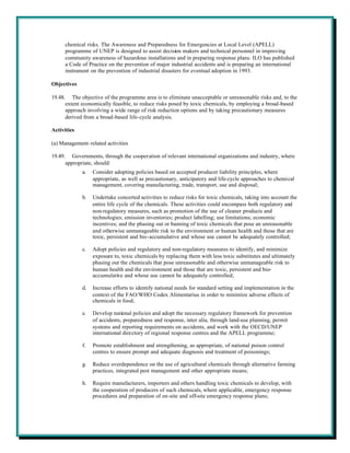 chemical risks. The Awareness and Preparedness for Emergencies at Local Level (APELL)
      programme of UNEP is designed to assist decision makers and technical personnel in improving
      community awareness of hazardous installations and in preparing response plans. ILO has published
      a Code of Practice on the prevention of major industrial accidents and is preparing an international
      instrument on the prevention of industrial disasters for eventual adoption in 1993.

Objectives

19.48. The objective of the programme area is to eliminate unacceptable or unreasonable risks and, to the
      extent economically feasible, to reduce risks posed by toxic chemicals, by employing a broad-based
      approach involving a wide range of risk reduction options and by taking precautionary measures
      derived from a broad-based life-cycle analysis.

Activities

(a) Management-related activities

19.49. Governments, through the cooperation of relevant international organizations and industry, where
      appropriate, should:
             a.   Consider adopting policies based on accepted producer liability principles, where
                  appropriate, as well as precautionary, anticipatory and life-cycle approaches to chemical
                  management, covering manufacturing, trade, transport, use and disposal;

             b.   Undertake concerted activities to reduce risks for toxic chemicals, taking into account the
                  entire life cycle of the chemicals. These activities could encompass both regulatory and
                  non-regulatory measures, such as promotion of the use of cleaner products and
                  technologies; emission inventories; product labelling; use limitations; economic
                  incentives; and the phasing out or banning of toxic chemicals that pose an unreasonable
                  and otherwise unmanageable risk to the environment or human health and those that are
                  toxic, persistent and bio-accumulative and whose use cannot be adequately controlled;

             c.   Adopt policies and regulatory and non-regulatory measures to identify, and minimize
                  exposure to, toxic chemicals by replacing them with less toxic substitutes and ultimately
                  phasing out the chemicals that pose unreasonable and otherwise unmanageable risk to
                  human health and the environment and those that are toxic, persistent and bio-
                  accumulative and whose use cannot be adequately controlled;

             d.   Increase efforts to identify national needs for standard setting and implementation in the
                  context of the FAO/WHO Codex Alimentarius in order to minimize adverse effects of
                  chemicals in food;

             e.   Develop national policies and adopt the necessary regulatory framework for prevention
                  of accidents, preparedness and response, inter alia, through land-use planning, permit
                  systems and reporting requirements on accidents, and work with the OECD/UNEP
                  international directory of regional response centres and the APELL programme;

             f.   Promote establishment and strengthening, as appropriate, of national poison control
                  centres to ensure prompt and adequate diagnosis and treatment of poisonings;

             g.   Reduce overdependence on the use of agricultural chemicals through alternative farming
                  practices, integrated pest management and other appropriate means;

             h.   Require manufacturers, importers and others handling toxic chemicals to develop, with
                  the cooperation of producers of such chemicals, where applicable, emergency response
                  procedures and preparation of on-site and off-site emergency response plans;
 