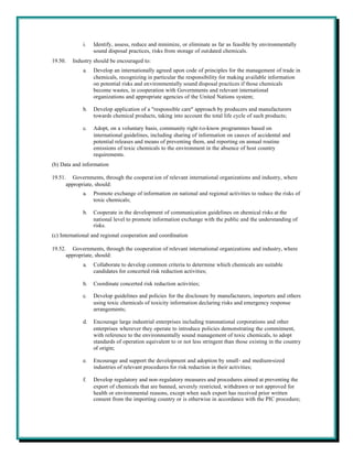 i.   Identify, assess, reduce and minimize, or eliminate as far as feasible by environmentally
                  sound disposal practices, risks from storage of outdated chemicals.
19.50.   Industry should be encouraged to:
             a.   Develop an internationally agreed upon code of principles for the management of trade in
                  chemicals, recognizing in particular the responsibility for making available information
                  on potential risks and environmentally sound disposal practices if those chemicals
                  become wastes, in cooperation with Governments and relevant international
                  organizations and appropriate agencies of the United Nations system;

             b.   Develop application of a "responsible care" approach by producers and manufacturers
                  towards chemical products, taking into account the total life cycle of such products;

             c.   Adopt, on a voluntary basis, community right-t o-know programmes based on
                  international guidelines, including sharing of information on causes of accidental and
                  potential releases and means of preventing them, and reporting on annual routine
                  emissions of toxic chemicals to the environment in the absence of host country
                  requirements.
(b) Data and information

19.51. Governments, through the cooperat ion of relevant international organizations and industry, where
      appropriate, should:
             a.   Promote exchange of information on national and regional activities to reduce the risks of
                  toxic chemicals;

             b.   Cooperate in the development of communication guidelines on chemical risks at the
                  national level to promote information exchange with the public and the understanding of
                  risks.
(c) International and regional cooperation and coordination

19.52. Governments, through the cooperation of relevant international organizations and industry, where
      appropriate, should:
             a.   Collaborate to develop common criteria to determine which chemicals are suitable
                  candidates for concerted risk reduction activities;

             b.   Coordinate concerted risk reduction activities;

             c.   Develop guidelines and policies for the disclosure by manufacturers, importers and others
                  using toxic chemicals of toxicity information declaring risks and emergency response
                  arrangements;

             d.   Encourage large industrial enterprises including transnational corporations and other
                  enterprises wherever they operate to introduce policies demonstrating the commitment,
                  with reference to the environmentally sound management of toxic chemicals, to adopt
                  standards of operation equivalent to or not less stringent than those existing in the country
                  of origin;

             e.   Encourage and support the development and adoption by small- and medium-sized
                  industries of relevant procedures for risk reduction in their activities;

             f.   Develop regulatory and non-regulatory measures and procedures aimed at preventing the
                  export of chemicals that are banned, severely restricted, withdrawn or not approved for
                  health or environmental reasons, except when such export has received prior written
                  consent from the importing country or is otherwise in accordance with the PIC procedure;
 