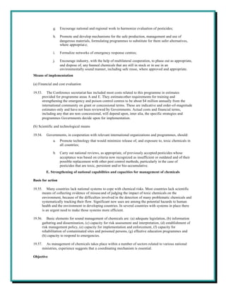 g.    Encourage national and regional work to harmonize evaluation of pesticides;

             h.    Promote and develop mechanisms for the safe production, management and use of
                   dangerous materials, formulating programmes to substitute for them safer alternatives,
                   where appropriat e;

             i.    Formalize networks of emergency response centres;

             j.    Encourage industry, with the help of multilateral cooperation, to phase out as appropriate,
                   and dispose of, any banned chemicals that are still in stock or in use in an
                   environmentally sound manner, including safe reuse, where approved and appropriate.
Means of implementation

(a) Financial and cost evaluation

19.53. The Conference secretariat has included most costs related to this programme in estimates
      provided for programme areas A and E. They estimate other requirements for training and
      strengthening the emergency and poison control centres to be about $4 million annually from the
      international community on grant or concessional terms. These are indicative and order-of-magnitude
      estimates only and have not been reviewed by Governments. Actual costs and financial terms,
      including any that are non-concessional, will depend upon, inter alia, the specific strategies and
      programmes Governments decide upon for implementation.

(b) Scientific and technological means

19.54.   Governments, in cooperation with relevant international organizations and programmes, should:
             a.    Promote technology that would minimize release of, and exposure to, toxic chemicals in
                   all countries;

             b.    Carry out national reviews, as appropriate, of previously accepted pesticides whose
                   acceptance was based on criteria now recognized as insufficient or outdated and of their
                   possible replacement with other pest control methods, particularly in the case of
                   pesticides that are toxic, persistent and/or bio-accumulative.
         E. Strengthening of national capabilities and capacities for management of chemicals

Basis for action

19.55. Many countries lack national systems to cope with chemical risks. Most countries lack scientific
      means of collecting evidence of misuse and of judging the impact of toxic chemicals on the
      environment, because of the difficulties involved in the detection of many problematic chemicals and
      systematically tracking their flow. Significant new uses are among the potential hazards to human
      health and the environment in developing countries. In several countries with systems in place there
      is an urgent need to make those systems more efficient.

19.56. Basic elements for sound management of chemicals are: (a) adequate legislation, (b) information
      gathering and dissemination, (c) capacity for risk assessment and interpretation, (d) establishment of
      risk management policy, (e) capacity for implementation and enforcement, (f) capacity for
      rehabilitation of contaminated sites and poisoned persons, (g) effective education programmes and
      (h) capacity to respond to emergencies.

19.57. As management of chemicals takes place within a number of sectors related to various national
      ministries, experience suggests that a coordinating mechanism is essential.

Objective
 