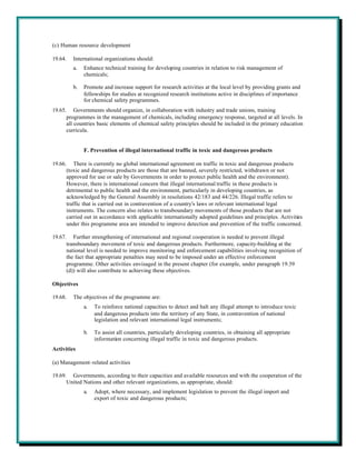 (c) Human resource development

19.64.   International organizations should:
         a.   Enhance technical training for developing countries in relation to risk management of
              chemicals;

         b.   Promote and increase support for research activities at the local level by providing grants and
              fellowships for studies at recognized research institutions active in disciplines of importance
              for chemical safety programmes.
19.65. Governments should organize, in collaboration with industry and trade unions, training
      programmes in the management of chemicals, including emergency response, targeted at all levels. In
      all countries basic elements of chemical safety principles should be included in the primary education
      curricula.


              F. Prevention of illegal international traffic in toxic and dangerous products

19.66. There is currently no global international agreement on traffic in toxic and dangerous products
      (toxic and dangerous products are those that are banned, severely restricted, withdrawn or not
      approved for use or sale by Governments in order to protect public health and the environment).
      However, there is international concern that illegal international traffic in these products is
      detrimental to public health and the environment, particularly in developing countries, as
      acknowledged by the General Assembly in resolutions 42/183 and 44/226. Illegal traffic refers to
      traffic that is carried out in contravention of a country's laws or relevant international legal
      instruments. The concern also relates to transboundary movements of those products that are not
      carried out in accordance with applicable internationally adopted guidelines and principles. Activities
      under this programme area are intended to improve detection and prevention of the traffic concerned.

19.67. Further strengthening of international and regional cooperation is needed to prevent illegal
      transboundary movement of toxic and dangerous products. Furthermore, capacity-building at the
      national level is needed to improve monitoring and enforcement capabilities involving recognition of
      the fact that appropriate penalties may need to be imposed under an effective enforcement
      programme. Other activities envisaged in the present chapter (for example, under paragraph 19.39
      (d)) will also contribute to achieving these objectives.

Objectives

19.68.   The objectives of the programme are:
              a.   To reinforce national capacities to detect and halt any illegal attempt to introduce toxic
                   and dangerous products into the territory of any State, in contravention of national
                   legislation and relevant international legal instruments;

              b.   To assist all countries, particularly developing countries, in obtaining all appropriate
                   information concerning illegal traffic in toxic and dangerous products.
Activities

(a) Management-related activities

19.69. Governments, according to their capacities and available resources and with the cooperation of the
      United Nations and other relevant organizations, as appropriate, should:
              a.   Adopt, where necessary, and implement legislation to prevent the illegal import and
                   export of toxic and dangerous products;
 